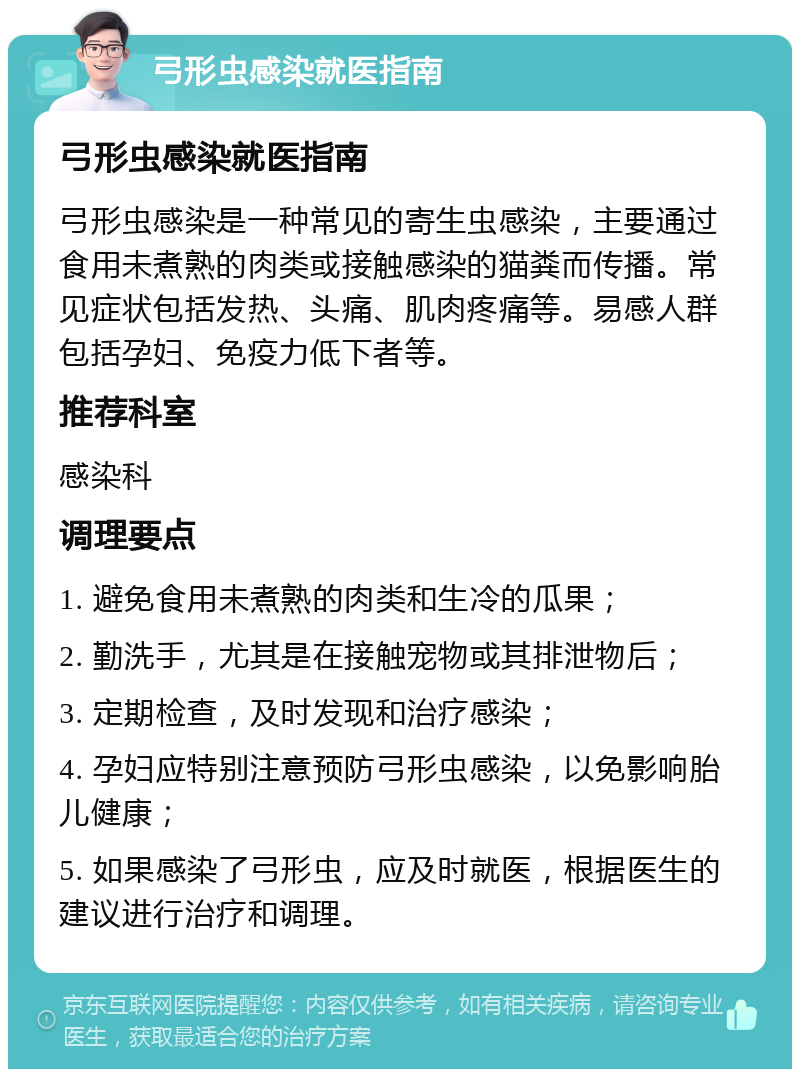 弓形虫感染就医指南 弓形虫感染就医指南 弓形虫感染是一种常见的寄生虫感染，主要通过食用未煮熟的肉类或接触感染的猫粪而传播。常见症状包括发热、头痛、肌肉疼痛等。易感人群包括孕妇、免疫力低下者等。 推荐科室 感染科 调理要点 1. 避免食用未煮熟的肉类和生冷的瓜果； 2. 勤洗手，尤其是在接触宠物或其排泄物后； 3. 定期检查，及时发现和治疗感染； 4. 孕妇应特别注意预防弓形虫感染，以免影响胎儿健康； 5. 如果感染了弓形虫，应及时就医，根据医生的建议进行治疗和调理。