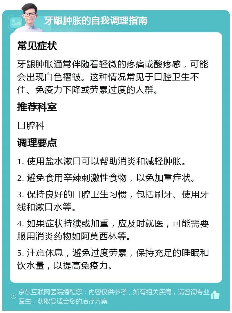 牙龈肿胀的自我调理指南 常见症状 牙龈肿胀通常伴随着轻微的疼痛或酸疼感，可能会出现白色褶皱。这种情况常见于口腔卫生不佳、免疫力下降或劳累过度的人群。 推荐科室 口腔科 调理要点 1. 使用盐水漱口可以帮助消炎和减轻肿胀。 2. 避免食用辛辣刺激性食物，以免加重症状。 3. 保持良好的口腔卫生习惯，包括刷牙、使用牙线和漱口水等。 4. 如果症状持续或加重，应及时就医，可能需要服用消炎药物如阿莫西林等。 5. 注意休息，避免过度劳累，保持充足的睡眠和饮水量，以提高免疫力。