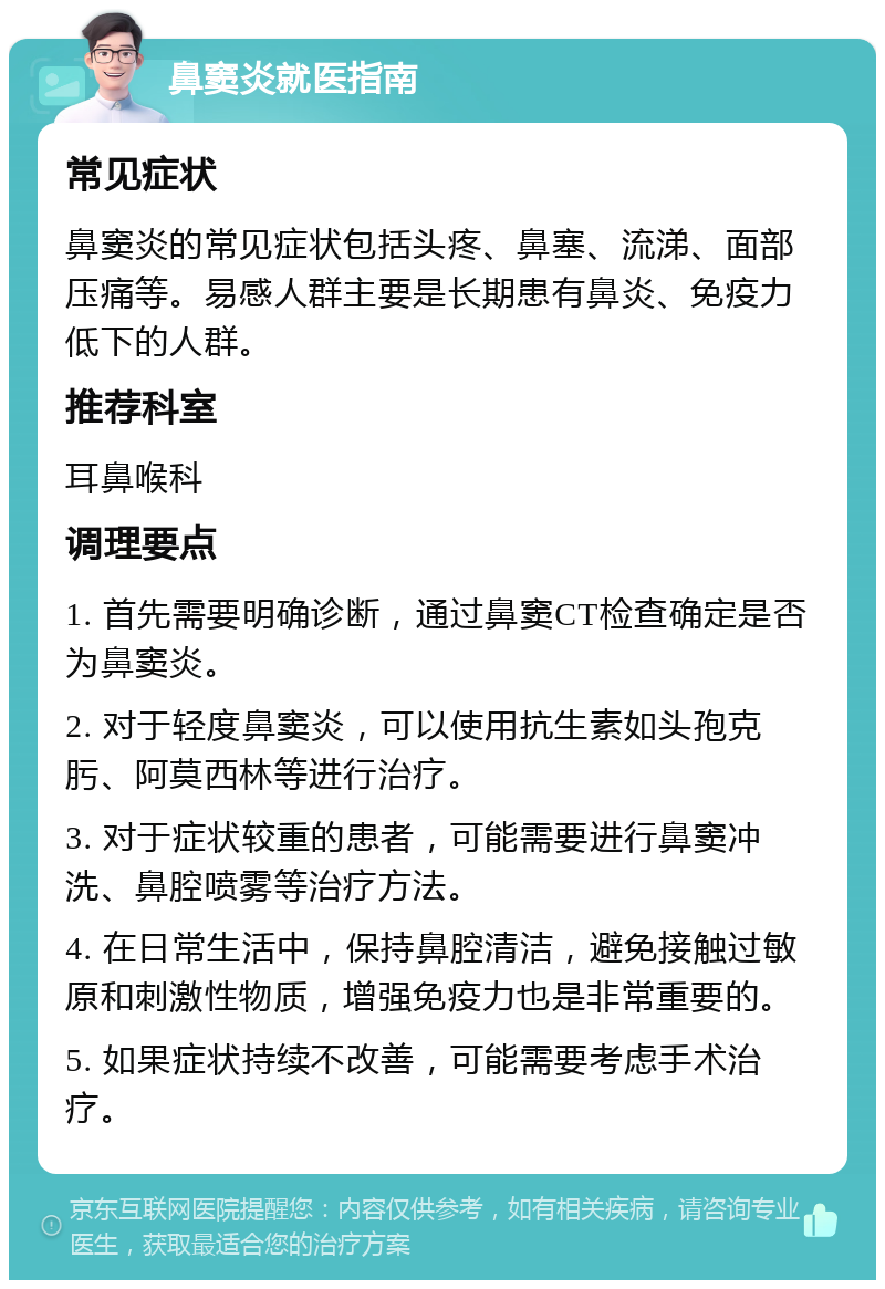 鼻窦炎就医指南 常见症状 鼻窦炎的常见症状包括头疼、鼻塞、流涕、面部压痛等。易感人群主要是长期患有鼻炎、免疫力低下的人群。 推荐科室 耳鼻喉科 调理要点 1. 首先需要明确诊断，通过鼻窦CT检查确定是否为鼻窦炎。 2. 对于轻度鼻窦炎，可以使用抗生素如头孢克肟、阿莫西林等进行治疗。 3. 对于症状较重的患者，可能需要进行鼻窦冲洗、鼻腔喷雾等治疗方法。 4. 在日常生活中，保持鼻腔清洁，避免接触过敏原和刺激性物质，增强免疫力也是非常重要的。 5. 如果症状持续不改善，可能需要考虑手术治疗。