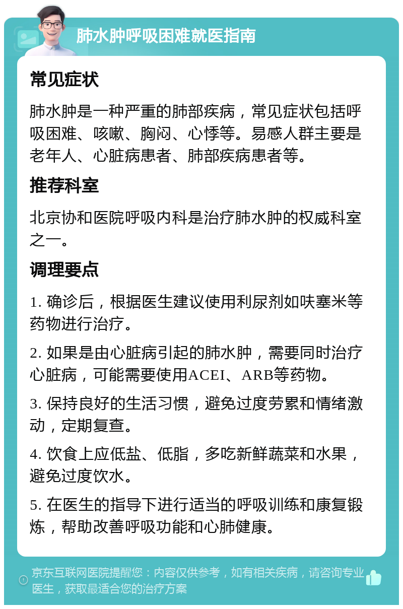 肺水肿呼吸困难就医指南 常见症状 肺水肿是一种严重的肺部疾病，常见症状包括呼吸困难、咳嗽、胸闷、心悸等。易感人群主要是老年人、心脏病患者、肺部疾病患者等。 推荐科室 北京协和医院呼吸内科是治疗肺水肿的权威科室之一。 调理要点 1. 确诊后，根据医生建议使用利尿剂如呋塞米等药物进行治疗。 2. 如果是由心脏病引起的肺水肿，需要同时治疗心脏病，可能需要使用ACEI、ARB等药物。 3. 保持良好的生活习惯，避免过度劳累和情绪激动，定期复查。 4. 饮食上应低盐、低脂，多吃新鲜蔬菜和水果，避免过度饮水。 5. 在医生的指导下进行适当的呼吸训练和康复锻炼，帮助改善呼吸功能和心肺健康。