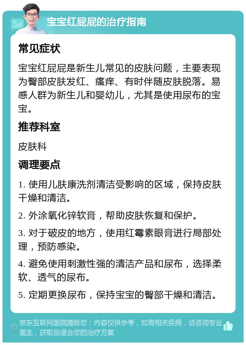 宝宝红屁屁的治疗指南 常见症状 宝宝红屁屁是新生儿常见的皮肤问题，主要表现为臀部皮肤发红、瘙痒、有时伴随皮肤脱落。易感人群为新生儿和婴幼儿，尤其是使用尿布的宝宝。 推荐科室 皮肤科 调理要点 1. 使用儿肤康洗剂清洁受影响的区域，保持皮肤干燥和清洁。 2. 外涂氧化锌软膏，帮助皮肤恢复和保护。 3. 对于破皮的地方，使用红霉素眼膏进行局部处理，预防感染。 4. 避免使用刺激性强的清洁产品和尿布，选择柔软、透气的尿布。 5. 定期更换尿布，保持宝宝的臀部干燥和清洁。