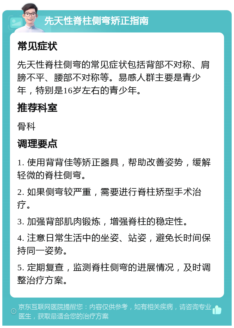 先天性脊柱侧弯矫正指南 常见症状 先天性脊柱侧弯的常见症状包括背部不对称、肩膀不平、腰部不对称等。易感人群主要是青少年，特别是16岁左右的青少年。 推荐科室 骨科 调理要点 1. 使用背背佳等矫正器具，帮助改善姿势，缓解轻微的脊柱侧弯。 2. 如果侧弯较严重，需要进行脊柱矫型手术治疗。 3. 加强背部肌肉锻炼，增强脊柱的稳定性。 4. 注意日常生活中的坐姿、站姿，避免长时间保持同一姿势。 5. 定期复查，监测脊柱侧弯的进展情况，及时调整治疗方案。