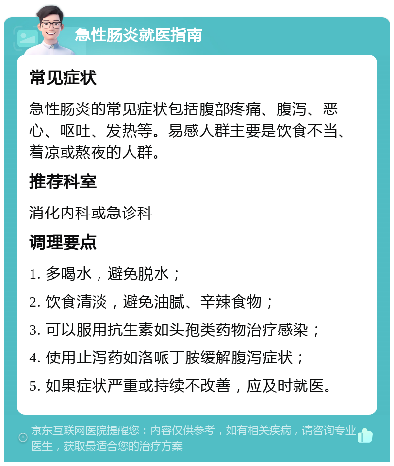 急性肠炎就医指南 常见症状 急性肠炎的常见症状包括腹部疼痛、腹泻、恶心、呕吐、发热等。易感人群主要是饮食不当、着凉或熬夜的人群。 推荐科室 消化内科或急诊科 调理要点 1. 多喝水，避免脱水； 2. 饮食清淡，避免油腻、辛辣食物； 3. 可以服用抗生素如头孢类药物治疗感染； 4. 使用止泻药如洛哌丁胺缓解腹泻症状； 5. 如果症状严重或持续不改善，应及时就医。