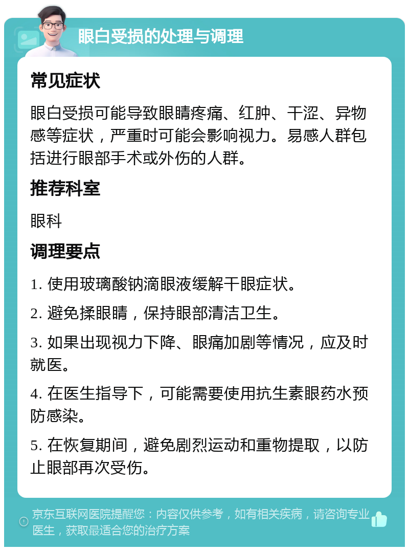 眼白受损的处理与调理 常见症状 眼白受损可能导致眼睛疼痛、红肿、干涩、异物感等症状，严重时可能会影响视力。易感人群包括进行眼部手术或外伤的人群。 推荐科室 眼科 调理要点 1. 使用玻璃酸钠滴眼液缓解干眼症状。 2. 避免揉眼睛，保持眼部清洁卫生。 3. 如果出现视力下降、眼痛加剧等情况，应及时就医。 4. 在医生指导下，可能需要使用抗生素眼药水预防感染。 5. 在恢复期间，避免剧烈运动和重物提取，以防止眼部再次受伤。