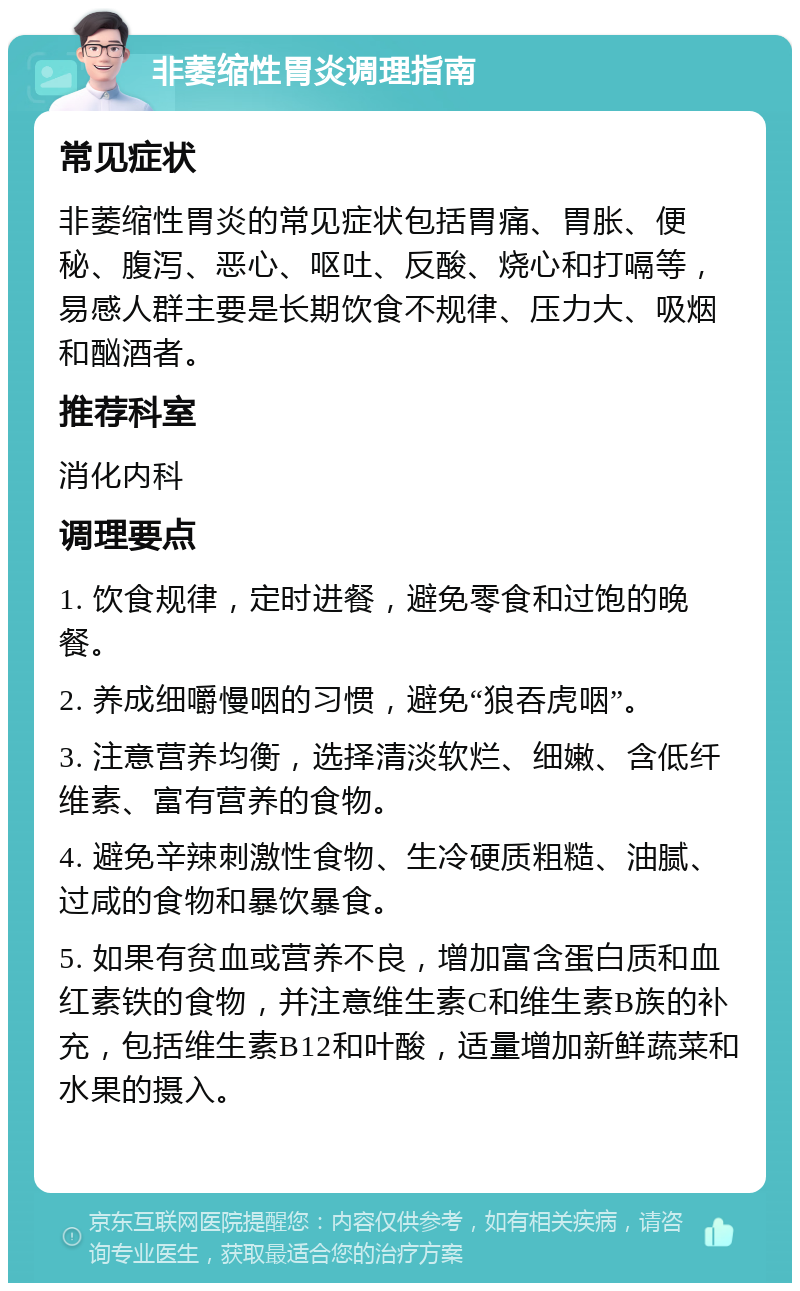 非萎缩性胃炎调理指南 常见症状 非萎缩性胃炎的常见症状包括胃痛、胃胀、便秘、腹泻、恶心、呕吐、反酸、烧心和打嗝等，易感人群主要是长期饮食不规律、压力大、吸烟和酗酒者。 推荐科室 消化内科 调理要点 1. 饮食规律，定时进餐，避免零食和过饱的晚餐。 2. 养成细嚼慢咽的习惯，避免“狼吞虎咽”。 3. 注意营养均衡，选择清淡软烂、细嫩、含低纤维素、富有营养的食物。 4. 避免辛辣刺激性食物、生冷硬质粗糙、油腻、过咸的食物和暴饮暴食。 5. 如果有贫血或营养不良，增加富含蛋白质和血红素铁的食物，并注意维生素C和维生素B族的补充，包括维生素B12和叶酸，适量增加新鲜蔬菜和水果的摄入。