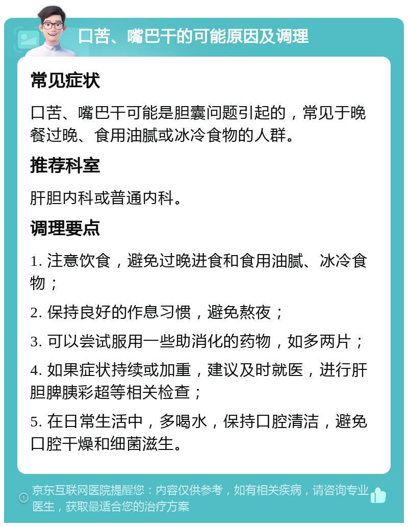 口苦、嘴巴干的可能原因及调理 常见症状 口苦、嘴巴干可能是胆囊问题引起的，常见于晚餐过晚、食用油腻或冰冷食物的人群。 推荐科室 肝胆内科或普通内科。 调理要点 1. 注意饮食，避免过晚进食和食用油腻、冰冷食物； 2. 保持良好的作息习惯，避免熬夜； 3. 可以尝试服用一些助消化的药物，如多两片； 4. 如果症状持续或加重，建议及时就医，进行肝胆脾胰彩超等相关检查； 5. 在日常生活中，多喝水，保持口腔清洁，避免口腔干燥和细菌滋生。