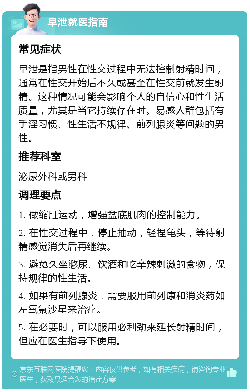 早泄就医指南 常见症状 早泄是指男性在性交过程中无法控制射精时间，通常在性交开始后不久或甚至在性交前就发生射精。这种情况可能会影响个人的自信心和性生活质量，尤其是当它持续存在时。易感人群包括有手淫习惯、性生活不规律、前列腺炎等问题的男性。 推荐科室 泌尿外科或男科 调理要点 1. 做缩肛运动，增强盆底肌肉的控制能力。 2. 在性交过程中，停止抽动，轻捏龟头，等待射精感觉消失后再继续。 3. 避免久坐憋尿、饮酒和吃辛辣刺激的食物，保持规律的性生活。 4. 如果有前列腺炎，需要服用前列康和消炎药如左氧氟沙星来治疗。 5. 在必要时，可以服用必利劲来延长射精时间，但应在医生指导下使用。