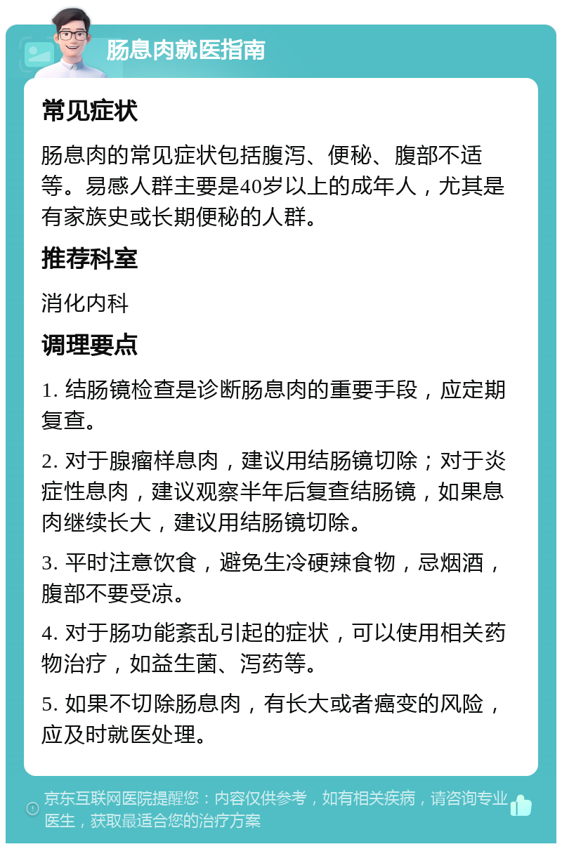 肠息肉就医指南 常见症状 肠息肉的常见症状包括腹泻、便秘、腹部不适等。易感人群主要是40岁以上的成年人，尤其是有家族史或长期便秘的人群。 推荐科室 消化内科 调理要点 1. 结肠镜检查是诊断肠息肉的重要手段，应定期复查。 2. 对于腺瘤样息肉，建议用结肠镜切除；对于炎症性息肉，建议观察半年后复查结肠镜，如果息肉继续长大，建议用结肠镜切除。 3. 平时注意饮食，避免生冷硬辣食物，忌烟酒，腹部不要受凉。 4. 对于肠功能紊乱引起的症状，可以使用相关药物治疗，如益生菌、泻药等。 5. 如果不切除肠息肉，有长大或者癌变的风险，应及时就医处理。