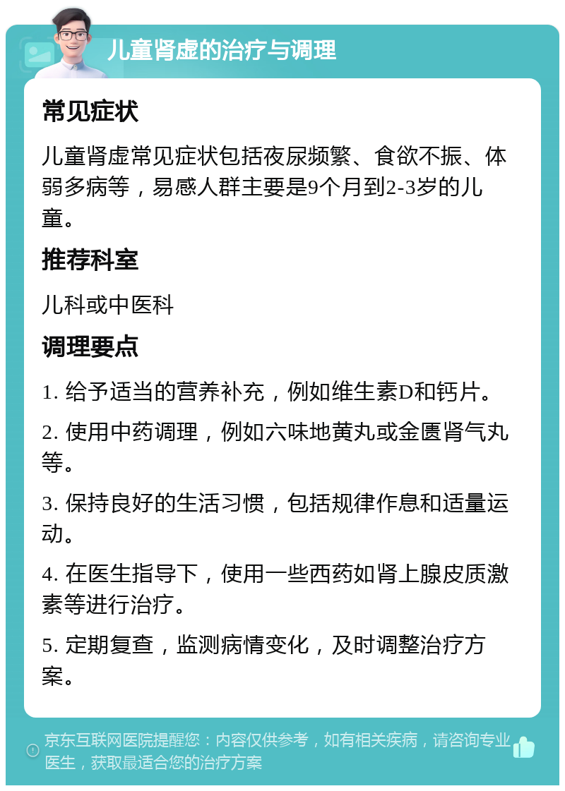 儿童肾虚的治疗与调理 常见症状 儿童肾虚常见症状包括夜尿频繁、食欲不振、体弱多病等，易感人群主要是9个月到2-3岁的儿童。 推荐科室 儿科或中医科 调理要点 1. 给予适当的营养补充，例如维生素D和钙片。 2. 使用中药调理，例如六味地黄丸或金匮肾气丸等。 3. 保持良好的生活习惯，包括规律作息和适量运动。 4. 在医生指导下，使用一些西药如肾上腺皮质激素等进行治疗。 5. 定期复查，监测病情变化，及时调整治疗方案。