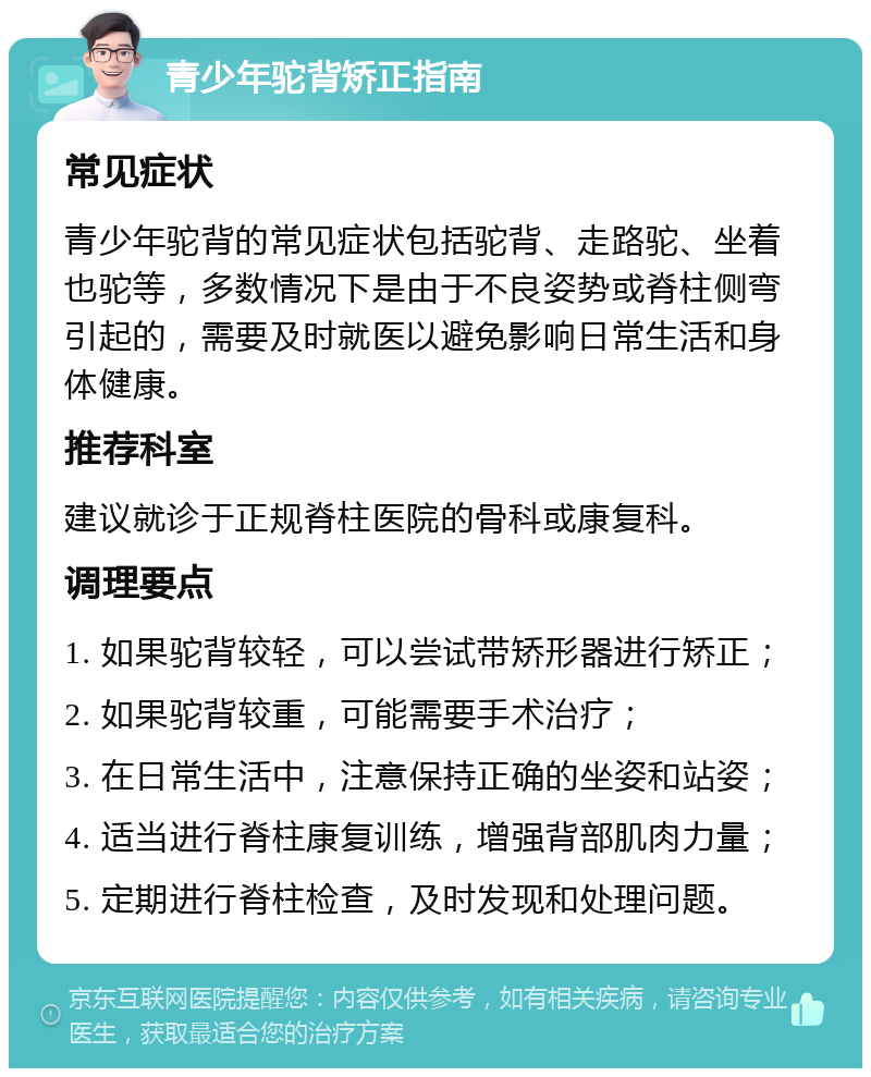 青少年驼背矫正指南 常见症状 青少年驼背的常见症状包括驼背、走路驼、坐着也驼等，多数情况下是由于不良姿势或脊柱侧弯引起的，需要及时就医以避免影响日常生活和身体健康。 推荐科室 建议就诊于正规脊柱医院的骨科或康复科。 调理要点 1. 如果驼背较轻，可以尝试带矫形器进行矫正； 2. 如果驼背较重，可能需要手术治疗； 3. 在日常生活中，注意保持正确的坐姿和站姿； 4. 适当进行脊柱康复训练，增强背部肌肉力量； 5. 定期进行脊柱检查，及时发现和处理问题。