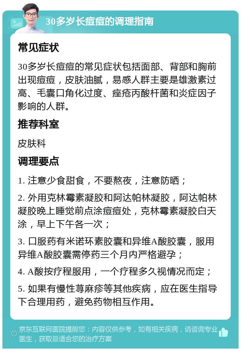 30多岁长痘痘的调理指南 常见症状 30多岁长痘痘的常见症状包括面部、背部和胸前出现痘痘，皮肤油腻，易感人群主要是雄激素过高、毛囊口角化过度、痤疮丙酸杆菌和炎症因子影响的人群。 推荐科室 皮肤科 调理要点 1. 注意少食甜食，不要熬夜，注意防晒； 2. 外用克林霉素凝胶和阿达帕林凝胶，阿达帕林凝胶晚上睡觉前点涂痘痘处，克林霉素凝胶白天涂，早上下午各一次； 3. 口服药有米诺环素胶囊和异维A酸胶囊，服用异维A酸胶囊需停药三个月内严格避孕； 4. A酸按疗程服用，一个疗程多久视情况而定； 5. 如果有慢性荨麻疹等其他疾病，应在医生指导下合理用药，避免药物相互作用。