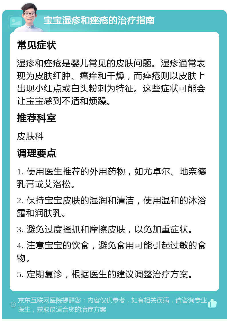 宝宝湿疹和痤疮的治疗指南 常见症状 湿疹和痤疮是婴儿常见的皮肤问题。湿疹通常表现为皮肤红肿、瘙痒和干燥，而痤疮则以皮肤上出现小红点或白头粉刺为特征。这些症状可能会让宝宝感到不适和烦躁。 推荐科室 皮肤科 调理要点 1. 使用医生推荐的外用药物，如尤卓尔、地奈德乳膏或艾洛松。 2. 保持宝宝皮肤的湿润和清洁，使用温和的沐浴露和润肤乳。 3. 避免过度搔抓和摩擦皮肤，以免加重症状。 4. 注意宝宝的饮食，避免食用可能引起过敏的食物。 5. 定期复诊，根据医生的建议调整治疗方案。