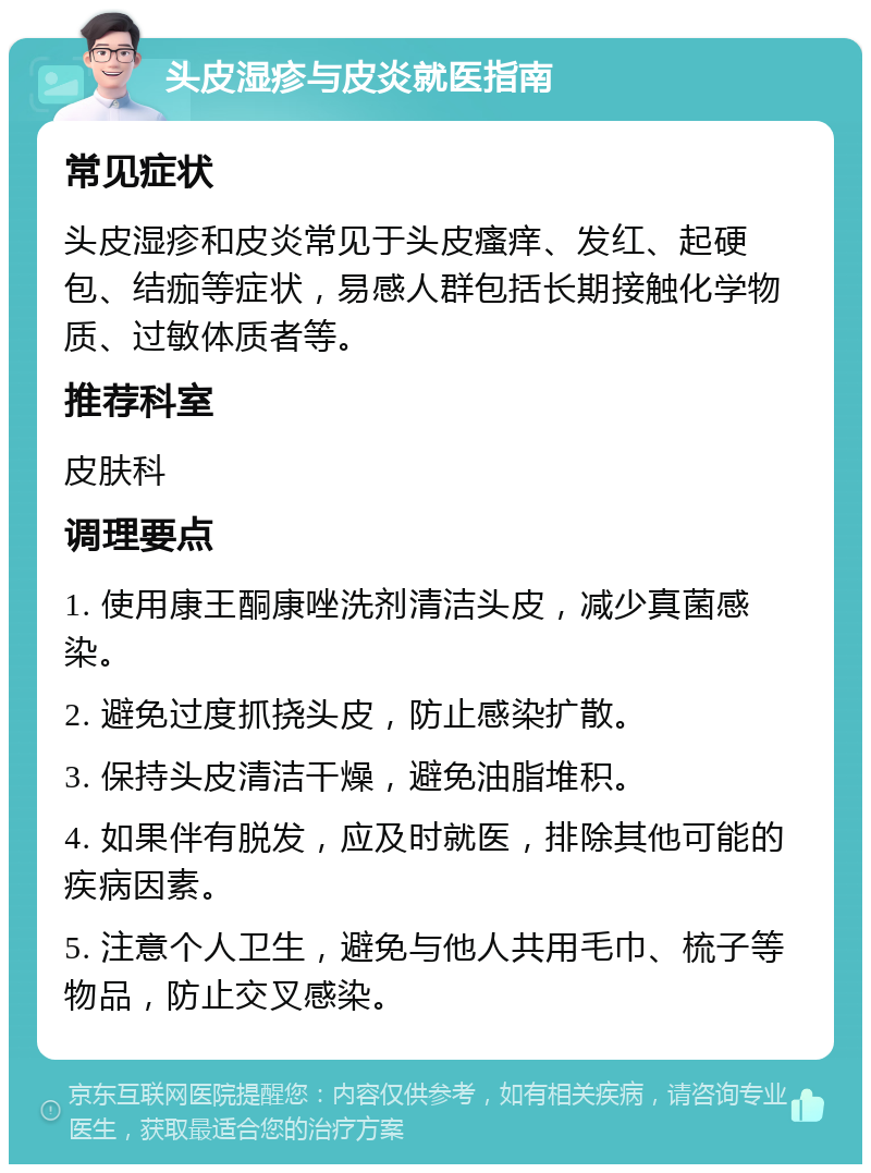 头皮湿疹与皮炎就医指南 常见症状 头皮湿疹和皮炎常见于头皮瘙痒、发红、起硬包、结痂等症状，易感人群包括长期接触化学物质、过敏体质者等。 推荐科室 皮肤科 调理要点 1. 使用康王酮康唑洗剂清洁头皮，减少真菌感染。 2. 避免过度抓挠头皮，防止感染扩散。 3. 保持头皮清洁干燥，避免油脂堆积。 4. 如果伴有脱发，应及时就医，排除其他可能的疾病因素。 5. 注意个人卫生，避免与他人共用毛巾、梳子等物品，防止交叉感染。