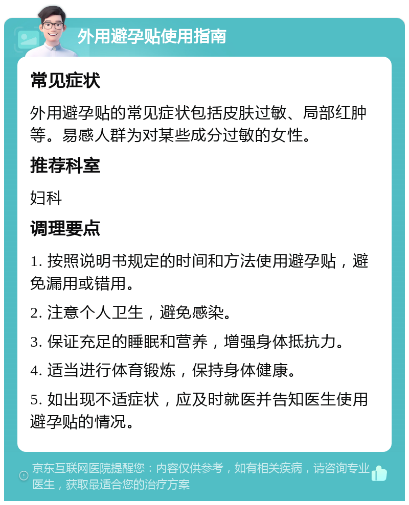 外用避孕贴使用指南 常见症状 外用避孕贴的常见症状包括皮肤过敏、局部红肿等。易感人群为对某些成分过敏的女性。 推荐科室 妇科 调理要点 1. 按照说明书规定的时间和方法使用避孕贴，避免漏用或错用。 2. 注意个人卫生，避免感染。 3. 保证充足的睡眠和营养，增强身体抵抗力。 4. 适当进行体育锻炼，保持身体健康。 5. 如出现不适症状，应及时就医并告知医生使用避孕贴的情况。