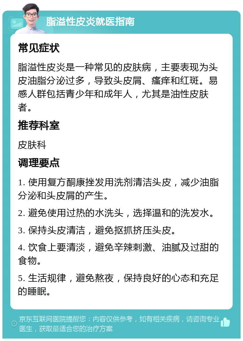 脂溢性皮炎就医指南 常见症状 脂溢性皮炎是一种常见的皮肤病，主要表现为头皮油脂分泌过多，导致头皮屑、瘙痒和红斑。易感人群包括青少年和成年人，尤其是油性皮肤者。 推荐科室 皮肤科 调理要点 1. 使用复方酮康挫发用洗剂清洁头皮，减少油脂分泌和头皮屑的产生。 2. 避免使用过热的水洗头，选择温和的洗发水。 3. 保持头皮清洁，避免抠抓挤压头皮。 4. 饮食上要清淡，避免辛辣刺激、油腻及过甜的食物。 5. 生活规律，避免熬夜，保持良好的心态和充足的睡眠。