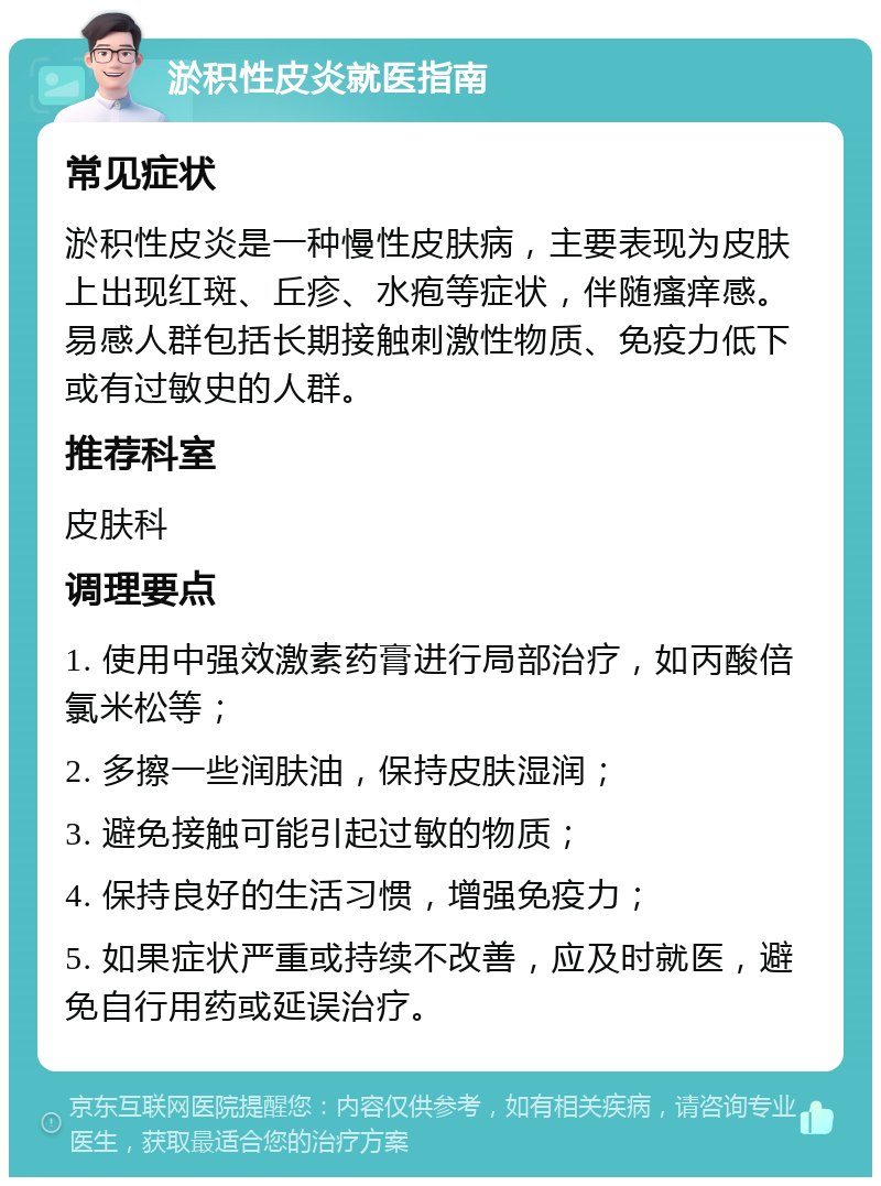 淤积性皮炎就医指南 常见症状 淤积性皮炎是一种慢性皮肤病，主要表现为皮肤上出现红斑、丘疹、水疱等症状，伴随瘙痒感。易感人群包括长期接触刺激性物质、免疫力低下或有过敏史的人群。 推荐科室 皮肤科 调理要点 1. 使用中强效激素药膏进行局部治疗，如丙酸倍氯米松等； 2. 多擦一些润肤油，保持皮肤湿润； 3. 避免接触可能引起过敏的物质； 4. 保持良好的生活习惯，增强免疫力； 5. 如果症状严重或持续不改善，应及时就医，避免自行用药或延误治疗。