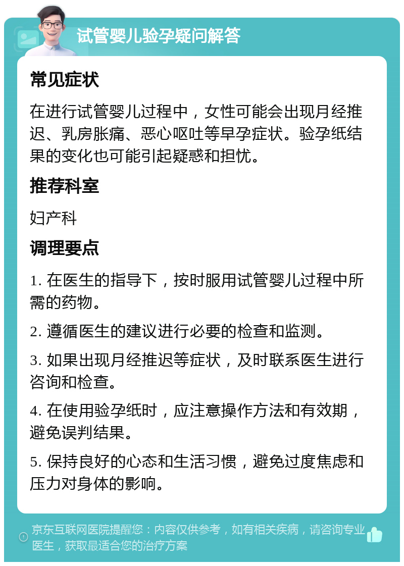 试管婴儿验孕疑问解答 常见症状 在进行试管婴儿过程中，女性可能会出现月经推迟、乳房胀痛、恶心呕吐等早孕症状。验孕纸结果的变化也可能引起疑惑和担忧。 推荐科室 妇产科 调理要点 1. 在医生的指导下，按时服用试管婴儿过程中所需的药物。 2. 遵循医生的建议进行必要的检查和监测。 3. 如果出现月经推迟等症状，及时联系医生进行咨询和检查。 4. 在使用验孕纸时，应注意操作方法和有效期，避免误判结果。 5. 保持良好的心态和生活习惯，避免过度焦虑和压力对身体的影响。