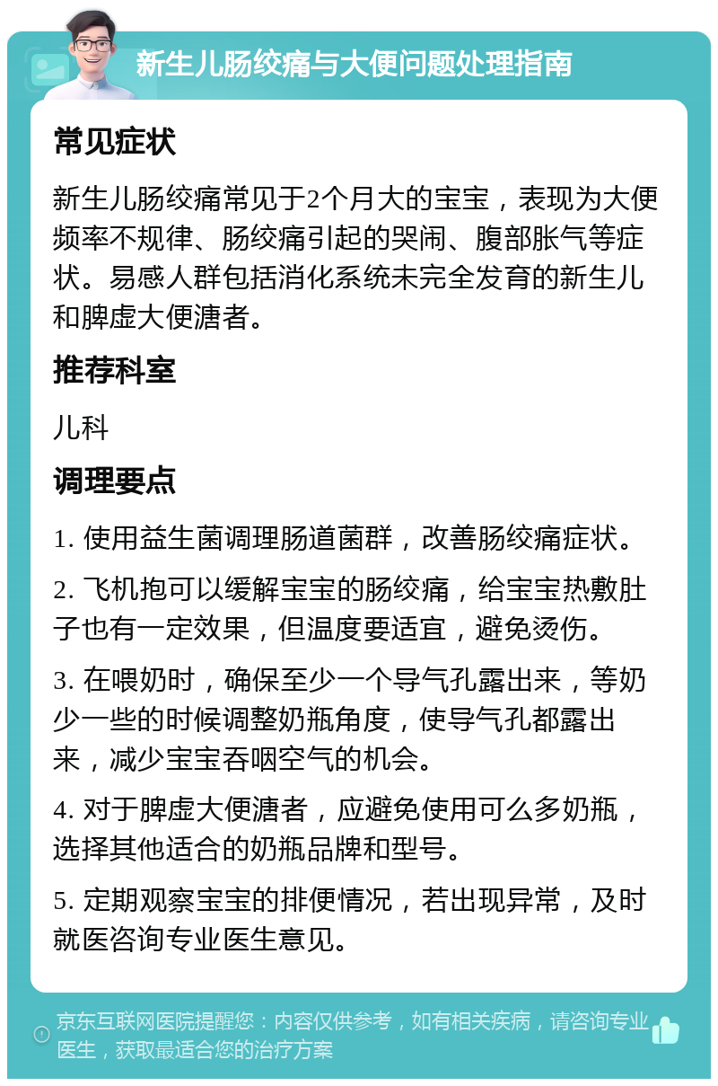 新生儿肠绞痛与大便问题处理指南 常见症状 新生儿肠绞痛常见于2个月大的宝宝，表现为大便频率不规律、肠绞痛引起的哭闹、腹部胀气等症状。易感人群包括消化系统未完全发育的新生儿和脾虚大便溏者。 推荐科室 儿科 调理要点 1. 使用益生菌调理肠道菌群，改善肠绞痛症状。 2. 飞机抱可以缓解宝宝的肠绞痛，给宝宝热敷肚子也有一定效果，但温度要适宜，避免烫伤。 3. 在喂奶时，确保至少一个导气孔露出来，等奶少一些的时候调整奶瓶角度，使导气孔都露出来，减少宝宝吞咽空气的机会。 4. 对于脾虚大便溏者，应避免使用可么多奶瓶，选择其他适合的奶瓶品牌和型号。 5. 定期观察宝宝的排便情况，若出现异常，及时就医咨询专业医生意见。