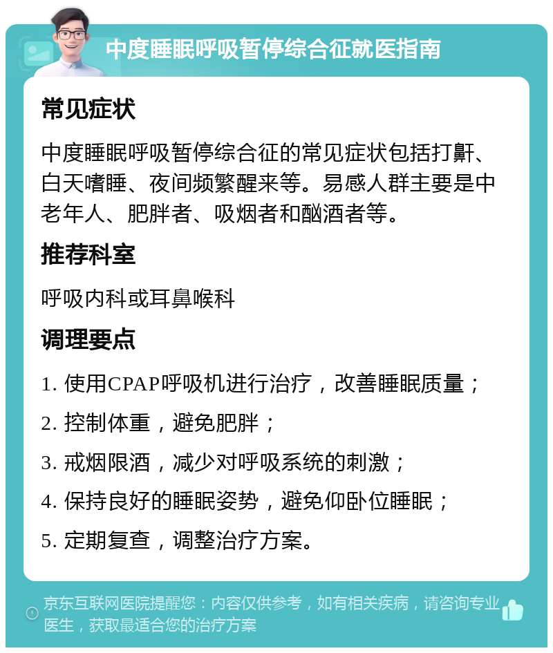 中度睡眠呼吸暂停综合征就医指南 常见症状 中度睡眠呼吸暂停综合征的常见症状包括打鼾、白天嗜睡、夜间频繁醒来等。易感人群主要是中老年人、肥胖者、吸烟者和酗酒者等。 推荐科室 呼吸内科或耳鼻喉科 调理要点 1. 使用CPAP呼吸机进行治疗，改善睡眠质量； 2. 控制体重，避免肥胖； 3. 戒烟限酒，减少对呼吸系统的刺激； 4. 保持良好的睡眠姿势，避免仰卧位睡眠； 5. 定期复查，调整治疗方案。