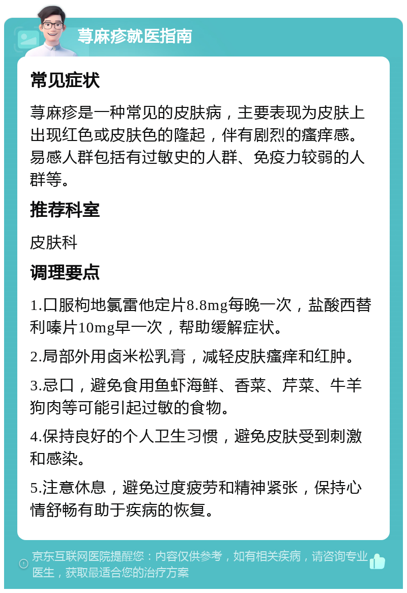 荨麻疹就医指南 常见症状 荨麻疹是一种常见的皮肤病，主要表现为皮肤上出现红色或皮肤色的隆起，伴有剧烈的瘙痒感。易感人群包括有过敏史的人群、免疫力较弱的人群等。 推荐科室 皮肤科 调理要点 1.口服枸地氯雷他定片8.8mg每晚一次，盐酸西替利嗪片10mg早一次，帮助缓解症状。 2.局部外用卤米松乳膏，减轻皮肤瘙痒和红肿。 3.忌口，避免食用鱼虾海鲜、香菜、芹菜、牛羊狗肉等可能引起过敏的食物。 4.保持良好的个人卫生习惯，避免皮肤受到刺激和感染。 5.注意休息，避免过度疲劳和精神紧张，保持心情舒畅有助于疾病的恢复。