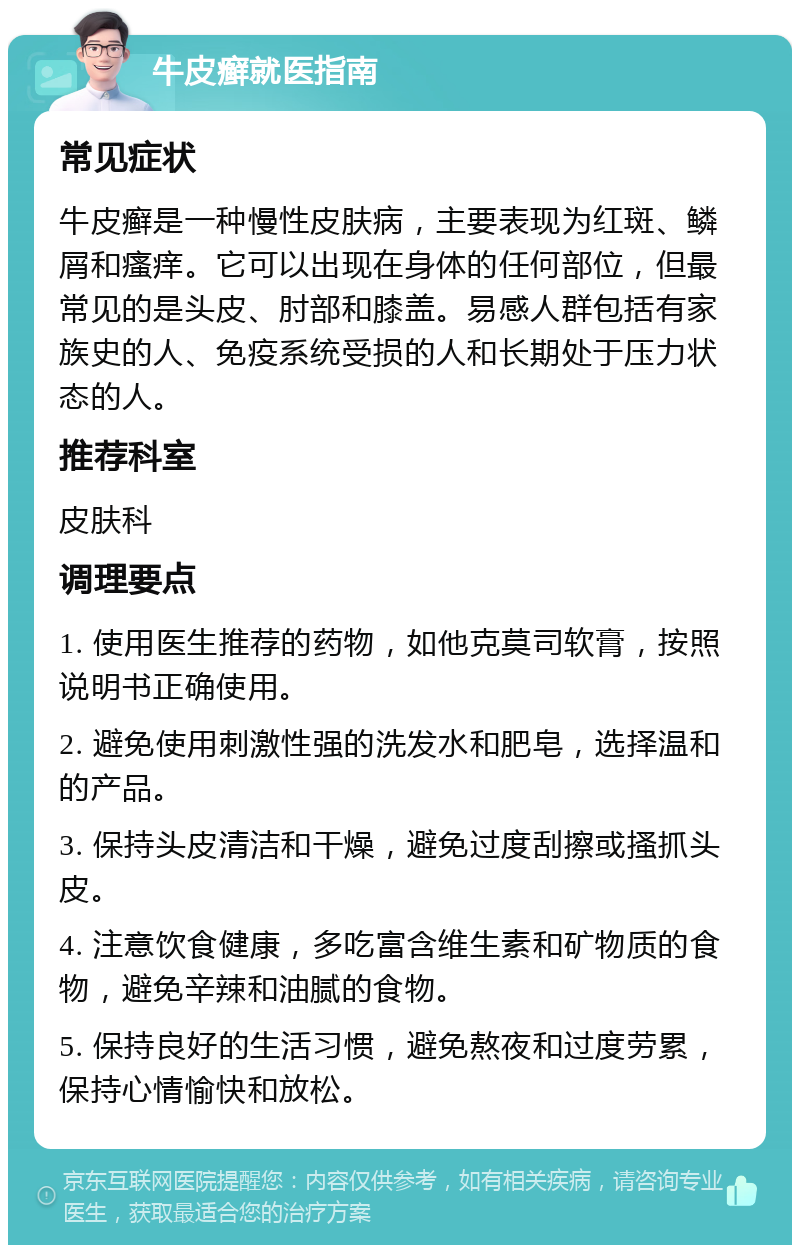 牛皮癣就医指南 常见症状 牛皮癣是一种慢性皮肤病，主要表现为红斑、鳞屑和瘙痒。它可以出现在身体的任何部位，但最常见的是头皮、肘部和膝盖。易感人群包括有家族史的人、免疫系统受损的人和长期处于压力状态的人。 推荐科室 皮肤科 调理要点 1. 使用医生推荐的药物，如他克莫司软膏，按照说明书正确使用。 2. 避免使用刺激性强的洗发水和肥皂，选择温和的产品。 3. 保持头皮清洁和干燥，避免过度刮擦或搔抓头皮。 4. 注意饮食健康，多吃富含维生素和矿物质的食物，避免辛辣和油腻的食物。 5. 保持良好的生活习惯，避免熬夜和过度劳累，保持心情愉快和放松。