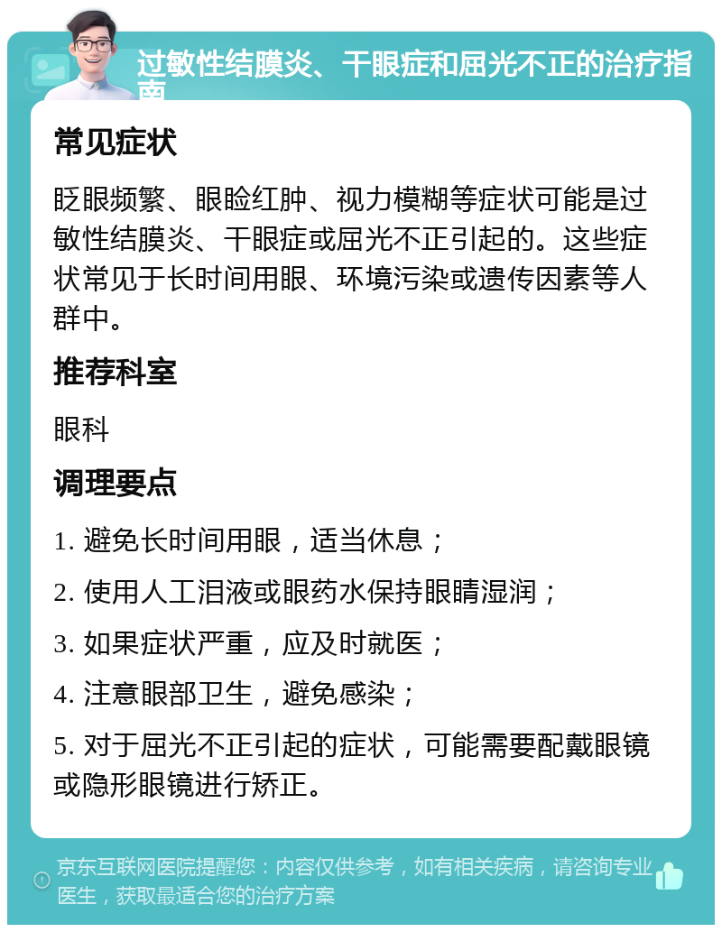 过敏性结膜炎、干眼症和屈光不正的治疗指南 常见症状 眨眼频繁、眼睑红肿、视力模糊等症状可能是过敏性结膜炎、干眼症或屈光不正引起的。这些症状常见于长时间用眼、环境污染或遗传因素等人群中。 推荐科室 眼科 调理要点 1. 避免长时间用眼，适当休息； 2. 使用人工泪液或眼药水保持眼睛湿润； 3. 如果症状严重，应及时就医； 4. 注意眼部卫生，避免感染； 5. 对于屈光不正引起的症状，可能需要配戴眼镜或隐形眼镜进行矫正。