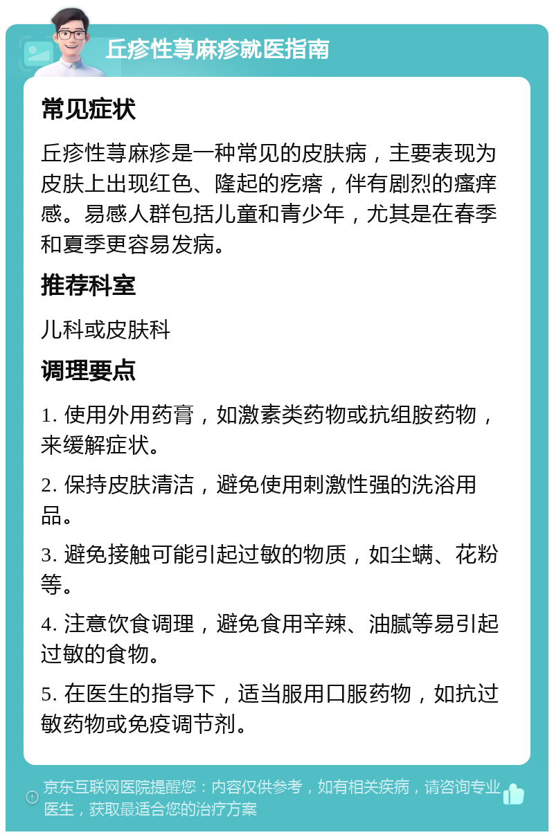 丘疹性荨麻疹就医指南 常见症状 丘疹性荨麻疹是一种常见的皮肤病，主要表现为皮肤上出现红色、隆起的疙瘩，伴有剧烈的瘙痒感。易感人群包括儿童和青少年，尤其是在春季和夏季更容易发病。 推荐科室 儿科或皮肤科 调理要点 1. 使用外用药膏，如激素类药物或抗组胺药物，来缓解症状。 2. 保持皮肤清洁，避免使用刺激性强的洗浴用品。 3. 避免接触可能引起过敏的物质，如尘螨、花粉等。 4. 注意饮食调理，避免食用辛辣、油腻等易引起过敏的食物。 5. 在医生的指导下，适当服用口服药物，如抗过敏药物或免疫调节剂。