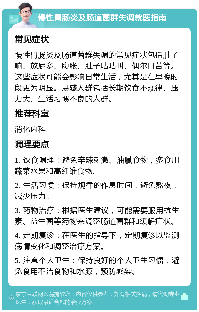 慢性胃肠炎及肠道菌群失调就医指南 常见症状 慢性胃肠炎及肠道菌群失调的常见症状包括肚子响、放屁多、腹胀、肚子咕咕叫、偶尔口苦等。这些症状可能会影响日常生活，尤其是在早晚时段更为明显。易感人群包括长期饮食不规律、压力大、生活习惯不良的人群。 推荐科室 消化内科 调理要点 1. 饮食调理：避免辛辣刺激、油腻食物，多食用蔬菜水果和高纤维食物。 2. 生活习惯：保持规律的作息时间，避免熬夜，减少压力。 3. 药物治疗：根据医生建议，可能需要服用抗生素、益生菌等药物来调整肠道菌群和缓解症状。 4. 定期复诊：在医生的指导下，定期复诊以监测病情变化和调整治疗方案。 5. 注意个人卫生：保持良好的个人卫生习惯，避免食用不洁食物和水源，预防感染。