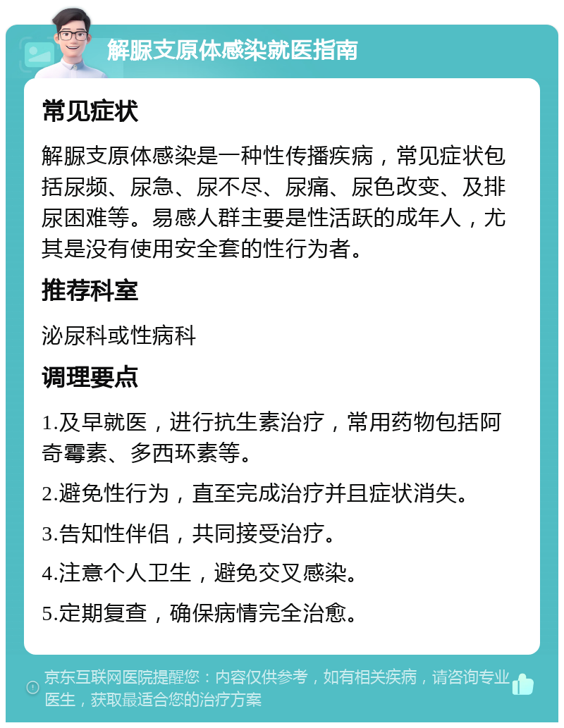 解脲支原体感染就医指南 常见症状 解脲支原体感染是一种性传播疾病，常见症状包括尿频、尿急、尿不尽、尿痛、尿色改变、及排尿困难等。易感人群主要是性活跃的成年人，尤其是没有使用安全套的性行为者。 推荐科室 泌尿科或性病科 调理要点 1.及早就医，进行抗生素治疗，常用药物包括阿奇霉素、多西环素等。 2.避免性行为，直至完成治疗并且症状消失。 3.告知性伴侣，共同接受治疗。 4.注意个人卫生，避免交叉感染。 5.定期复查，确保病情完全治愈。