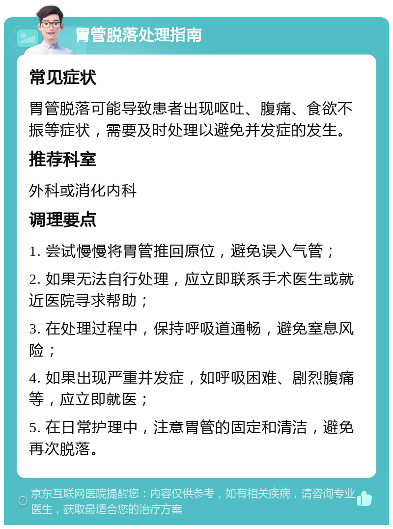 胃管脱落处理指南 常见症状 胃管脱落可能导致患者出现呕吐、腹痛、食欲不振等症状，需要及时处理以避免并发症的发生。 推荐科室 外科或消化内科 调理要点 1. 尝试慢慢将胃管推回原位，避免误入气管； 2. 如果无法自行处理，应立即联系手术医生或就近医院寻求帮助； 3. 在处理过程中，保持呼吸道通畅，避免窒息风险； 4. 如果出现严重并发症，如呼吸困难、剧烈腹痛等，应立即就医； 5. 在日常护理中，注意胃管的固定和清洁，避免再次脱落。