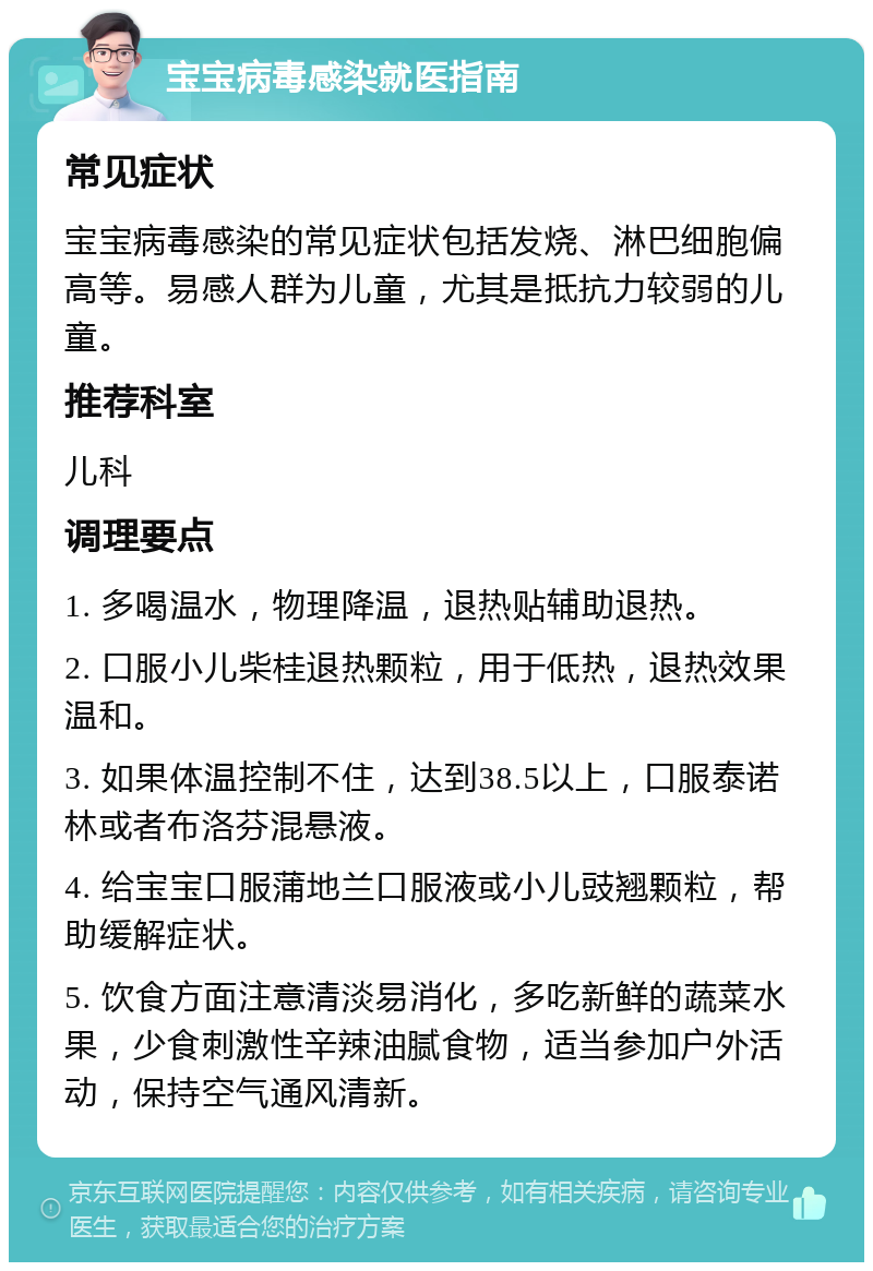 宝宝病毒感染就医指南 常见症状 宝宝病毒感染的常见症状包括发烧、淋巴细胞偏高等。易感人群为儿童，尤其是抵抗力较弱的儿童。 推荐科室 儿科 调理要点 1. 多喝温水，物理降温，退热贴辅助退热。 2. 口服小儿柴桂退热颗粒，用于低热，退热效果温和。 3. 如果体温控制不住，达到38.5以上，口服泰诺林或者布洛芬混悬液。 4. 给宝宝口服蒲地兰口服液或小儿豉翘颗粒，帮助缓解症状。 5. 饮食方面注意清淡易消化，多吃新鲜的蔬菜水果，少食刺激性辛辣油腻食物，适当参加户外活动，保持空气通风清新。