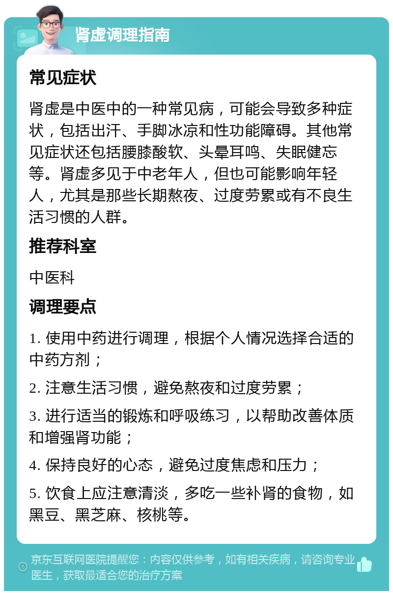 肾虚调理指南 常见症状 肾虚是中医中的一种常见病，可能会导致多种症状，包括出汗、手脚冰凉和性功能障碍。其他常见症状还包括腰膝酸软、头晕耳鸣、失眠健忘等。肾虚多见于中老年人，但也可能影响年轻人，尤其是那些长期熬夜、过度劳累或有不良生活习惯的人群。 推荐科室 中医科 调理要点 1. 使用中药进行调理，根据个人情况选择合适的中药方剂； 2. 注意生活习惯，避免熬夜和过度劳累； 3. 进行适当的锻炼和呼吸练习，以帮助改善体质和增强肾功能； 4. 保持良好的心态，避免过度焦虑和压力； 5. 饮食上应注意清淡，多吃一些补肾的食物，如黑豆、黑芝麻、核桃等。