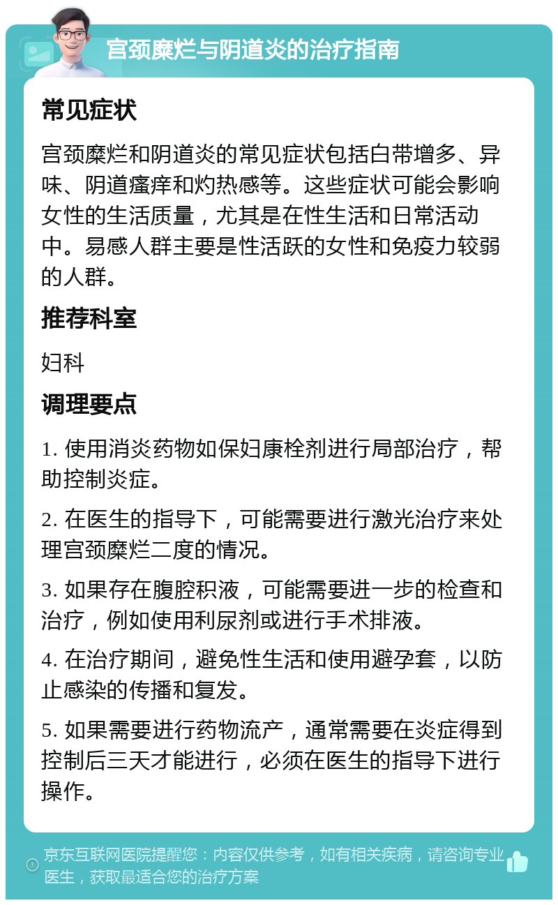 宫颈糜烂与阴道炎的治疗指南 常见症状 宫颈糜烂和阴道炎的常见症状包括白带增多、异味、阴道瘙痒和灼热感等。这些症状可能会影响女性的生活质量，尤其是在性生活和日常活动中。易感人群主要是性活跃的女性和免疫力较弱的人群。 推荐科室 妇科 调理要点 1. 使用消炎药物如保妇康栓剂进行局部治疗，帮助控制炎症。 2. 在医生的指导下，可能需要进行激光治疗来处理宫颈糜烂二度的情况。 3. 如果存在腹腔积液，可能需要进一步的检查和治疗，例如使用利尿剂或进行手术排液。 4. 在治疗期间，避免性生活和使用避孕套，以防止感染的传播和复发。 5. 如果需要进行药物流产，通常需要在炎症得到控制后三天才能进行，必须在医生的指导下进行操作。