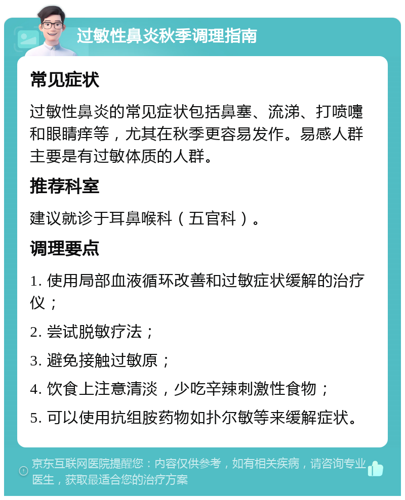 过敏性鼻炎秋季调理指南 常见症状 过敏性鼻炎的常见症状包括鼻塞、流涕、打喷嚏和眼睛痒等，尤其在秋季更容易发作。易感人群主要是有过敏体质的人群。 推荐科室 建议就诊于耳鼻喉科（五官科）。 调理要点 1. 使用局部血液循环改善和过敏症状缓解的治疗仪； 2. 尝试脱敏疗法； 3. 避免接触过敏原； 4. 饮食上注意清淡，少吃辛辣刺激性食物； 5. 可以使用抗组胺药物如扑尔敏等来缓解症状。