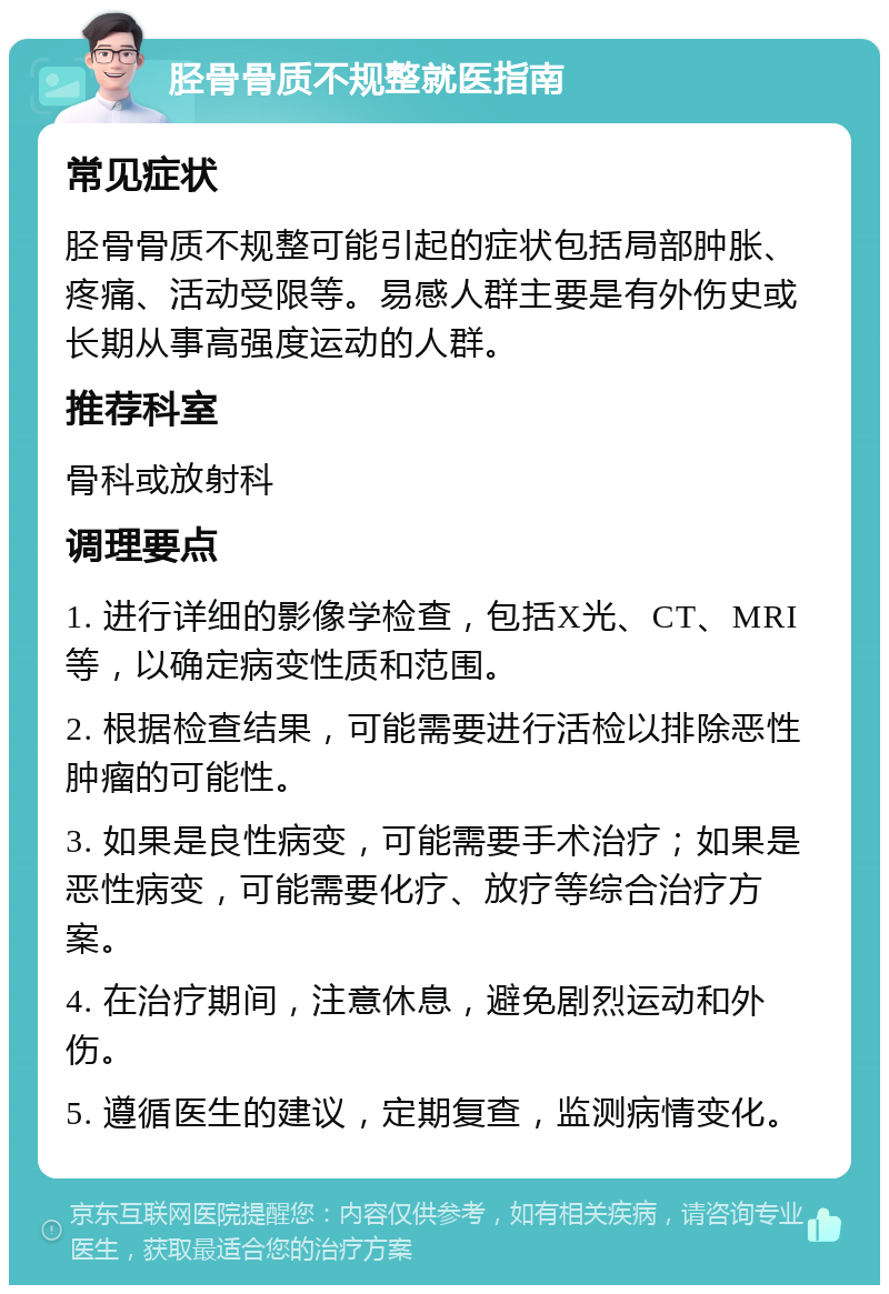 胫骨骨质不规整就医指南 常见症状 胫骨骨质不规整可能引起的症状包括局部肿胀、疼痛、活动受限等。易感人群主要是有外伤史或长期从事高强度运动的人群。 推荐科室 骨科或放射科 调理要点 1. 进行详细的影像学检查，包括X光、CT、MRI等，以确定病变性质和范围。 2. 根据检查结果，可能需要进行活检以排除恶性肿瘤的可能性。 3. 如果是良性病变，可能需要手术治疗；如果是恶性病变，可能需要化疗、放疗等综合治疗方案。 4. 在治疗期间，注意休息，避免剧烈运动和外伤。 5. 遵循医生的建议，定期复查，监测病情变化。