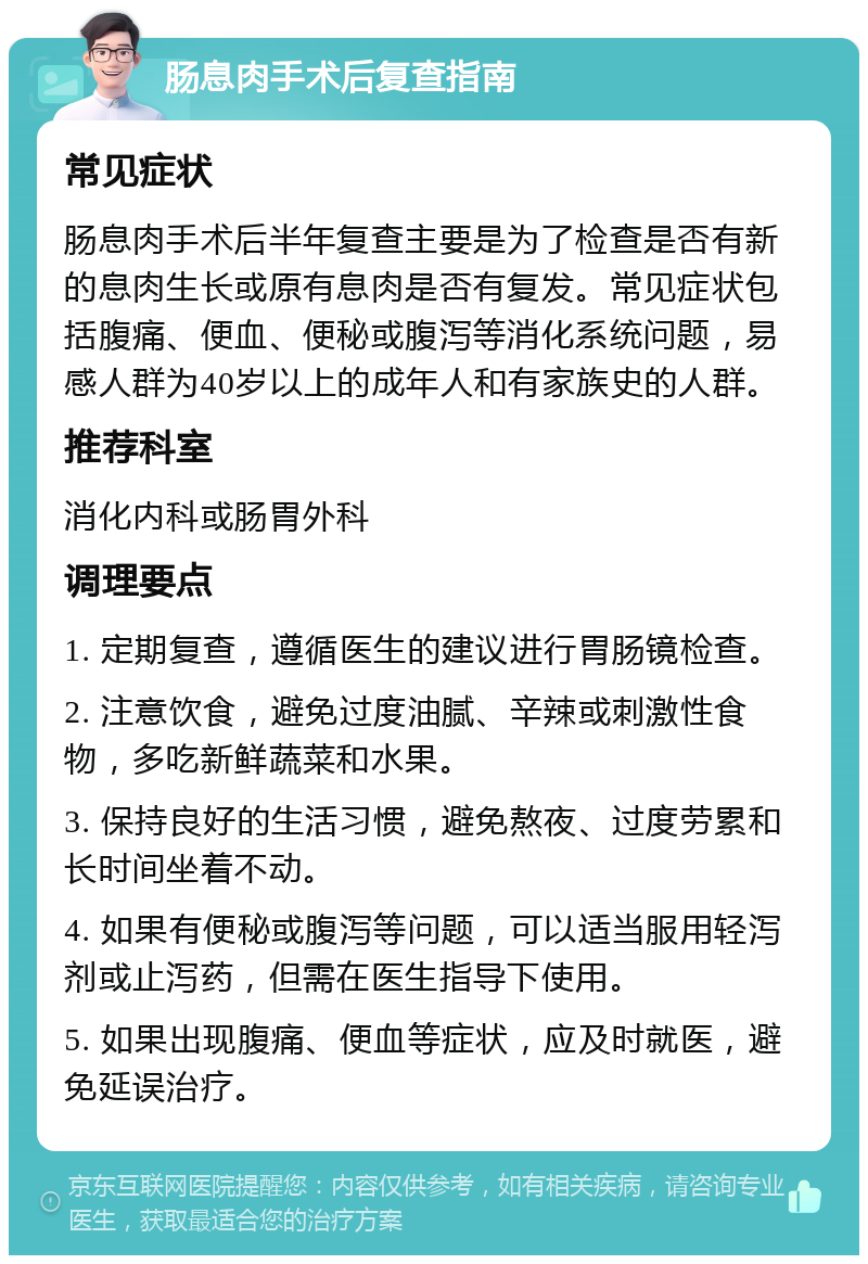 肠息肉手术后复查指南 常见症状 肠息肉手术后半年复查主要是为了检查是否有新的息肉生长或原有息肉是否有复发。常见症状包括腹痛、便血、便秘或腹泻等消化系统问题，易感人群为40岁以上的成年人和有家族史的人群。 推荐科室 消化内科或肠胃外科 调理要点 1. 定期复查，遵循医生的建议进行胃肠镜检查。 2. 注意饮食，避免过度油腻、辛辣或刺激性食物，多吃新鲜蔬菜和水果。 3. 保持良好的生活习惯，避免熬夜、过度劳累和长时间坐着不动。 4. 如果有便秘或腹泻等问题，可以适当服用轻泻剂或止泻药，但需在医生指导下使用。 5. 如果出现腹痛、便血等症状，应及时就医，避免延误治疗。