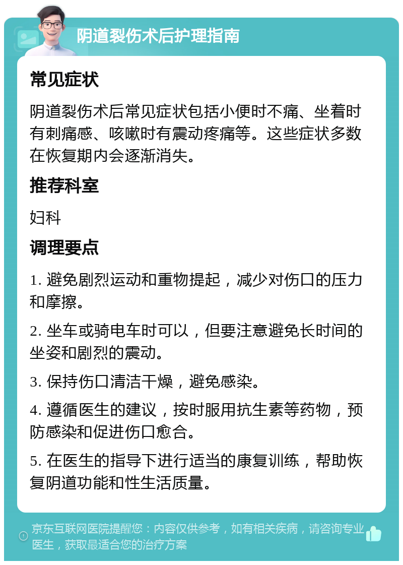 阴道裂伤术后护理指南 常见症状 阴道裂伤术后常见症状包括小便时不痛、坐着时有刺痛感、咳嗽时有震动疼痛等。这些症状多数在恢复期内会逐渐消失。 推荐科室 妇科 调理要点 1. 避免剧烈运动和重物提起，减少对伤口的压力和摩擦。 2. 坐车或骑电车时可以，但要注意避免长时间的坐姿和剧烈的震动。 3. 保持伤口清洁干燥，避免感染。 4. 遵循医生的建议，按时服用抗生素等药物，预防感染和促进伤口愈合。 5. 在医生的指导下进行适当的康复训练，帮助恢复阴道功能和性生活质量。