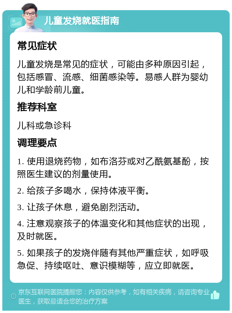 儿童发烧就医指南 常见症状 儿童发烧是常见的症状，可能由多种原因引起，包括感冒、流感、细菌感染等。易感人群为婴幼儿和学龄前儿童。 推荐科室 儿科或急诊科 调理要点 1. 使用退烧药物，如布洛芬或对乙酰氨基酚，按照医生建议的剂量使用。 2. 给孩子多喝水，保持体液平衡。 3. 让孩子休息，避免剧烈活动。 4. 注意观察孩子的体温变化和其他症状的出现，及时就医。 5. 如果孩子的发烧伴随有其他严重症状，如呼吸急促、持续呕吐、意识模糊等，应立即就医。