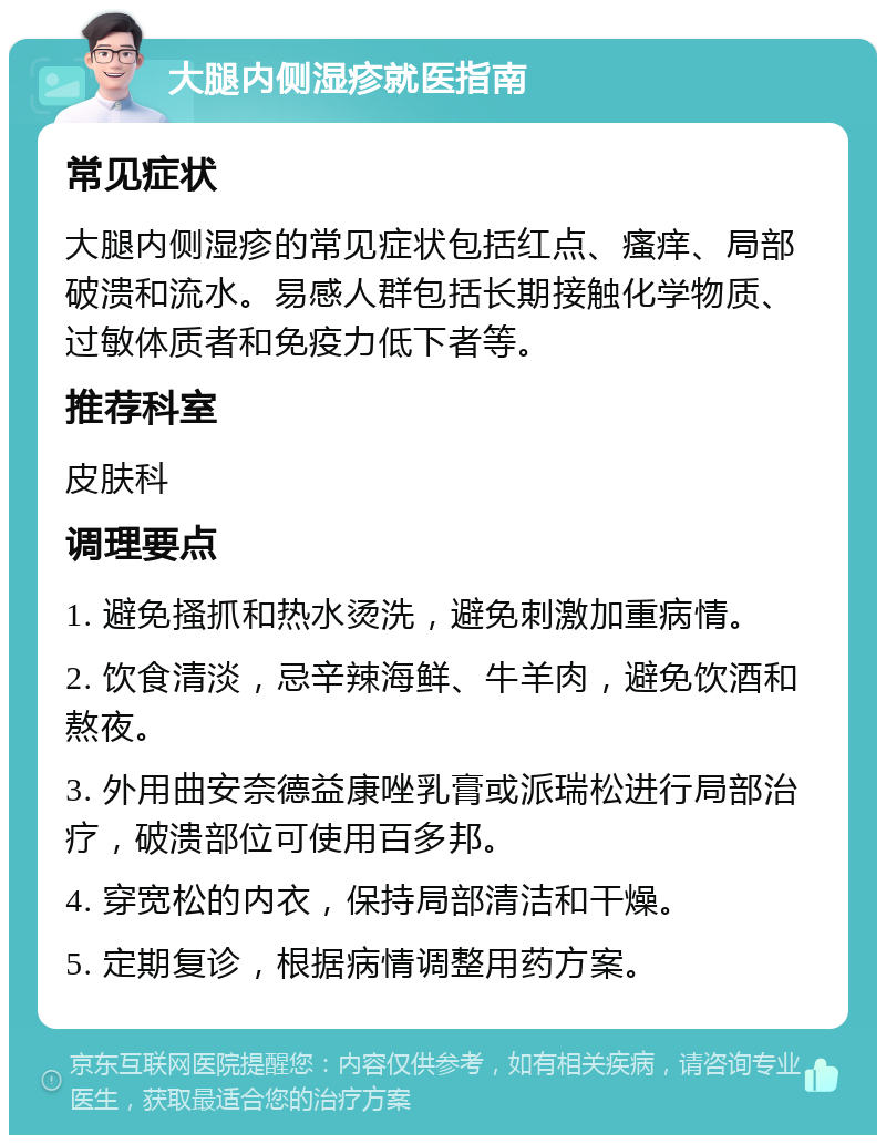 大腿内侧湿疹就医指南 常见症状 大腿内侧湿疹的常见症状包括红点、瘙痒、局部破溃和流水。易感人群包括长期接触化学物质、过敏体质者和免疫力低下者等。 推荐科室 皮肤科 调理要点 1. 避免搔抓和热水烫洗，避免刺激加重病情。 2. 饮食清淡，忌辛辣海鲜、牛羊肉，避免饮酒和熬夜。 3. 外用曲安奈德益康唑乳膏或派瑞松进行局部治疗，破溃部位可使用百多邦。 4. 穿宽松的内衣，保持局部清洁和干燥。 5. 定期复诊，根据病情调整用药方案。