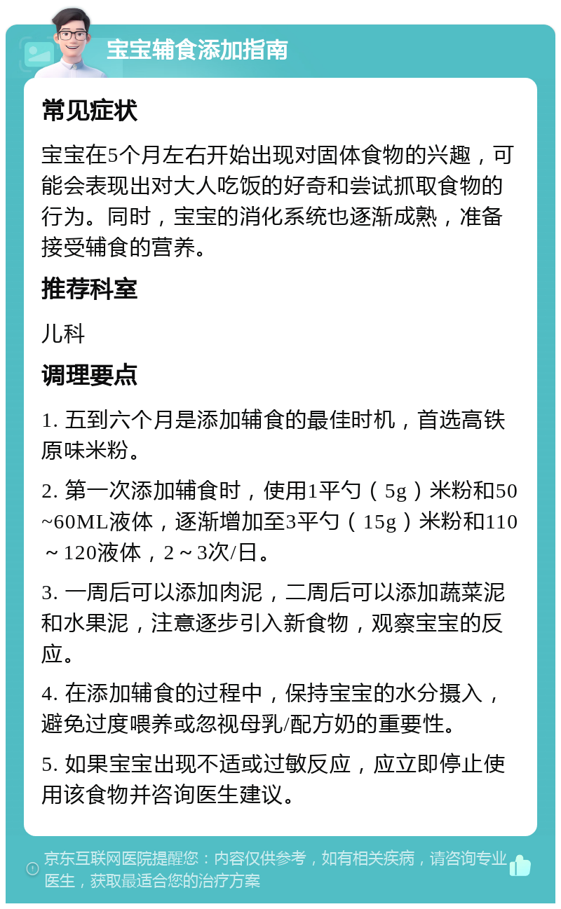 宝宝辅食添加指南 常见症状 宝宝在5个月左右开始出现对固体食物的兴趣，可能会表现出对大人吃饭的好奇和尝试抓取食物的行为。同时，宝宝的消化系统也逐渐成熟，准备接受辅食的营养。 推荐科室 儿科 调理要点 1. 五到六个月是添加辅食的最佳时机，首选高铁原味米粉。 2. 第一次添加辅食时，使用1平勺（5g）米粉和50~60ML液体，逐渐增加至3平勺（15g）米粉和110～120液体，2～3次/日。 3. 一周后可以添加肉泥，二周后可以添加蔬菜泥和水果泥，注意逐步引入新食物，观察宝宝的反应。 4. 在添加辅食的过程中，保持宝宝的水分摄入，避免过度喂养或忽视母乳/配方奶的重要性。 5. 如果宝宝出现不适或过敏反应，应立即停止使用该食物并咨询医生建议。