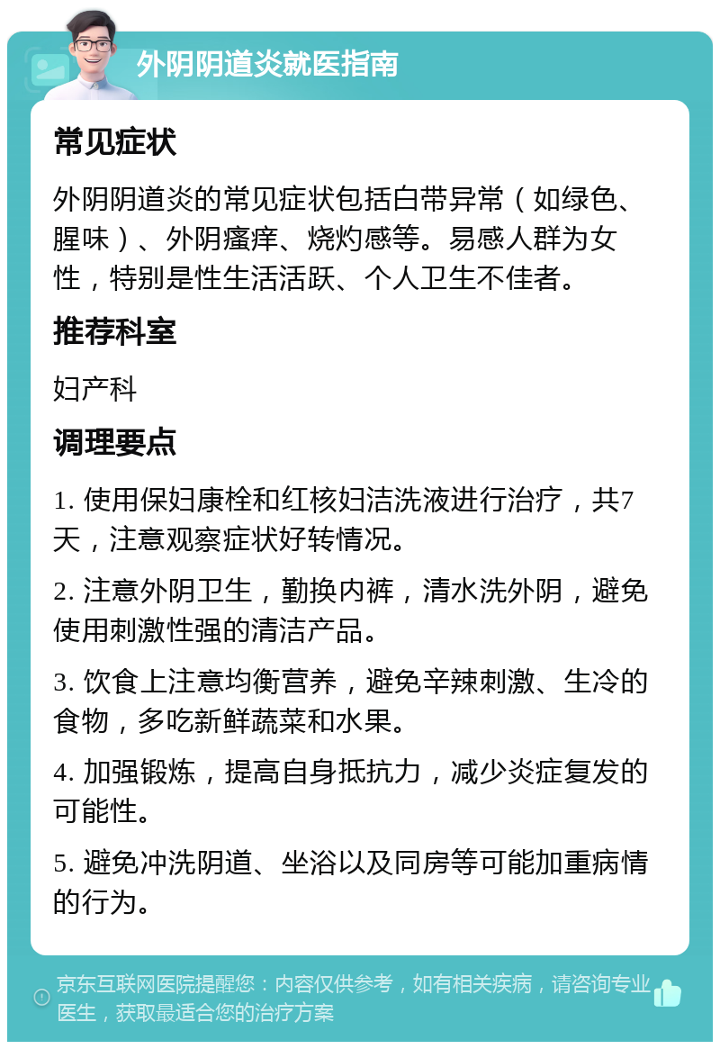 外阴阴道炎就医指南 常见症状 外阴阴道炎的常见症状包括白带异常（如绿色、腥味）、外阴瘙痒、烧灼感等。易感人群为女性，特别是性生活活跃、个人卫生不佳者。 推荐科室 妇产科 调理要点 1. 使用保妇康栓和红核妇洁洗液进行治疗，共7天，注意观察症状好转情况。 2. 注意外阴卫生，勤换内裤，清水洗外阴，避免使用刺激性强的清洁产品。 3. 饮食上注意均衡营养，避免辛辣刺激、生冷的食物，多吃新鲜蔬菜和水果。 4. 加强锻炼，提高自身抵抗力，减少炎症复发的可能性。 5. 避免冲洗阴道、坐浴以及同房等可能加重病情的行为。