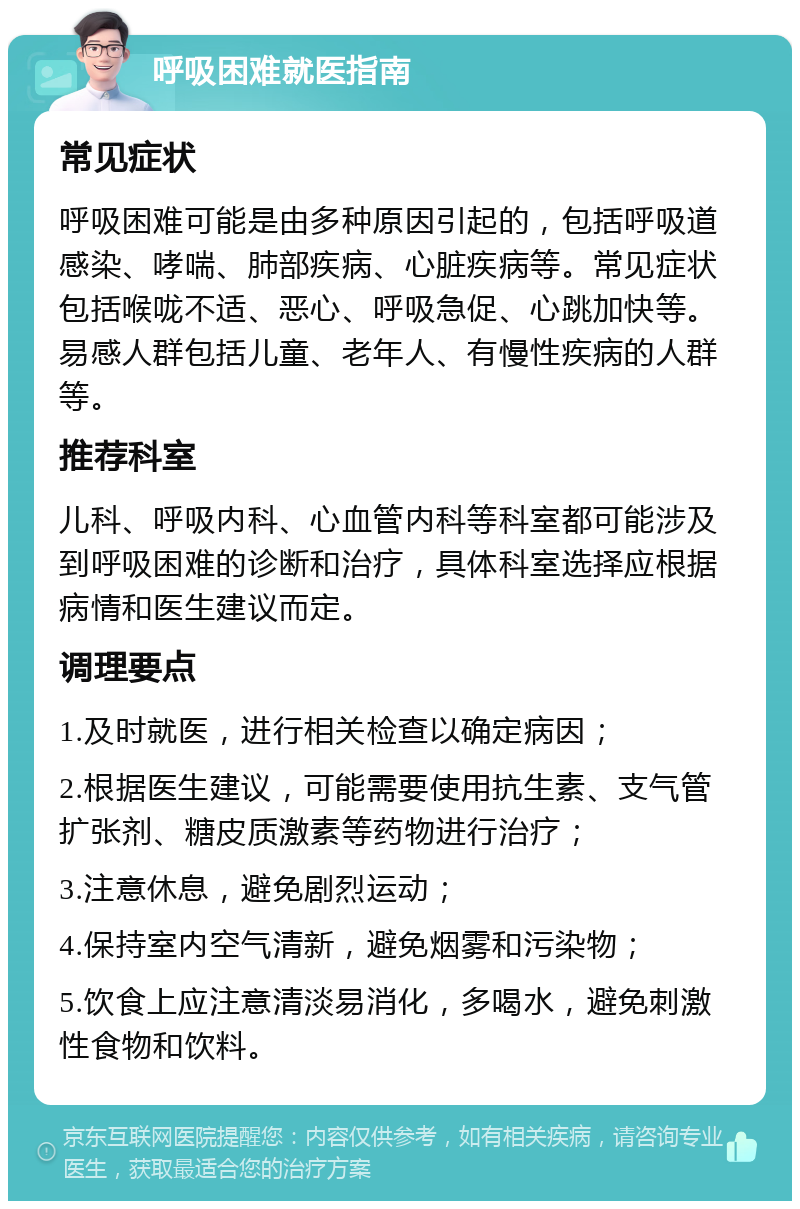 呼吸困难就医指南 常见症状 呼吸困难可能是由多种原因引起的，包括呼吸道感染、哮喘、肺部疾病、心脏疾病等。常见症状包括喉咙不适、恶心、呼吸急促、心跳加快等。易感人群包括儿童、老年人、有慢性疾病的人群等。 推荐科室 儿科、呼吸内科、心血管内科等科室都可能涉及到呼吸困难的诊断和治疗，具体科室选择应根据病情和医生建议而定。 调理要点 1.及时就医，进行相关检查以确定病因； 2.根据医生建议，可能需要使用抗生素、支气管扩张剂、糖皮质激素等药物进行治疗； 3.注意休息，避免剧烈运动； 4.保持室内空气清新，避免烟雾和污染物； 5.饮食上应注意清淡易消化，多喝水，避免刺激性食物和饮料。