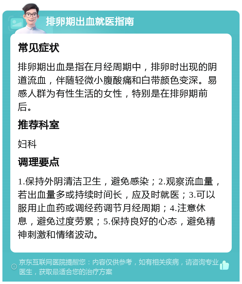 排卵期出血就医指南 常见症状 排卵期出血是指在月经周期中，排卵时出现的阴道流血，伴随轻微小腹酸痛和白带颜色变深。易感人群为有性生活的女性，特别是在排卵期前后。 推荐科室 妇科 调理要点 1.保持外阴清洁卫生，避免感染；2.观察流血量，若出血量多或持续时间长，应及时就医；3.可以服用止血药或调经药调节月经周期；4.注意休息，避免过度劳累；5.保持良好的心态，避免精神刺激和情绪波动。