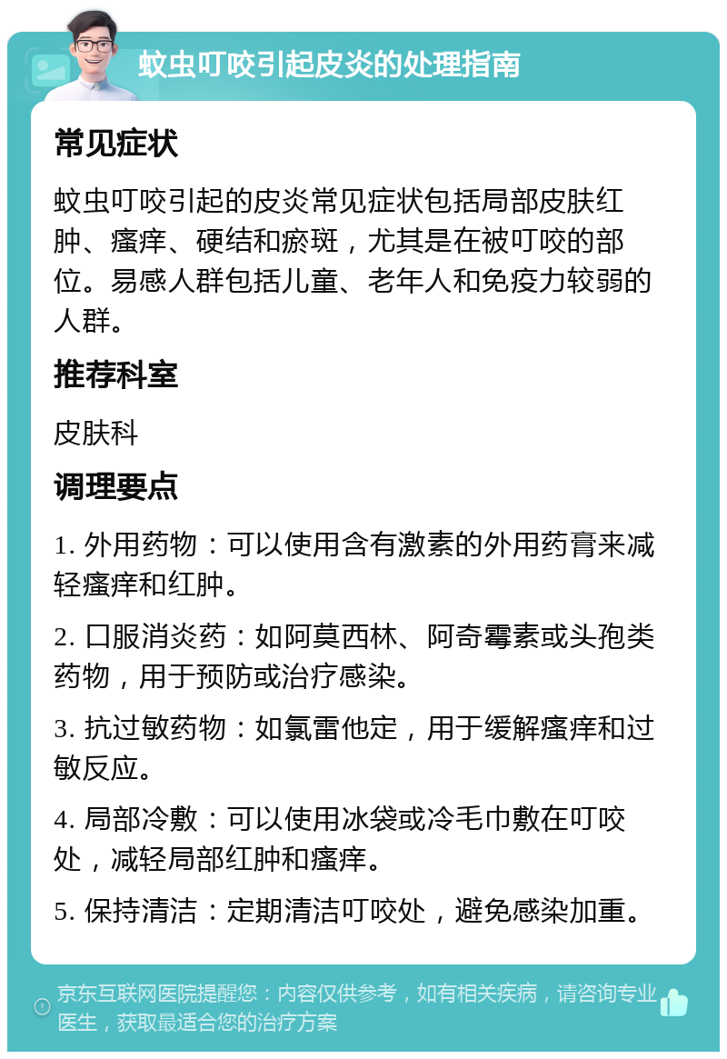 蚊虫叮咬引起皮炎的处理指南 常见症状 蚊虫叮咬引起的皮炎常见症状包括局部皮肤红肿、瘙痒、硬结和瘀斑，尤其是在被叮咬的部位。易感人群包括儿童、老年人和免疫力较弱的人群。 推荐科室 皮肤科 调理要点 1. 外用药物：可以使用含有激素的外用药膏来减轻瘙痒和红肿。 2. 口服消炎药：如阿莫西林、阿奇霉素或头孢类药物，用于预防或治疗感染。 3. 抗过敏药物：如氯雷他定，用于缓解瘙痒和过敏反应。 4. 局部冷敷：可以使用冰袋或冷毛巾敷在叮咬处，减轻局部红肿和瘙痒。 5. 保持清洁：定期清洁叮咬处，避免感染加重。