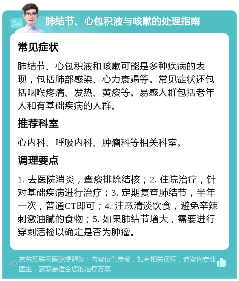 肺结节、心包积液与咳嗽的处理指南 常见症状 肺结节、心包积液和咳嗽可能是多种疾病的表现，包括肺部感染、心力衰竭等。常见症状还包括咽喉疼痛、发热、黄痰等。易感人群包括老年人和有基础疾病的人群。 推荐科室 心内科、呼吸内科、肿瘤科等相关科室。 调理要点 1. 去医院消炎，查痰排除结核；2. 住院治疗，针对基础疾病进行治疗；3. 定期复查肺结节，半年一次，普通CT即可；4. 注意清淡饮食，避免辛辣刺激油腻的食物；5. 如果肺结节增大，需要进行穿刺活检以确定是否为肿瘤。