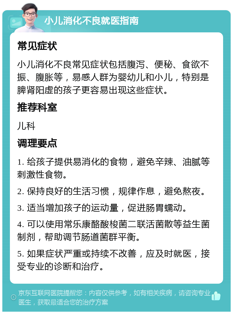 小儿消化不良就医指南 常见症状 小儿消化不良常见症状包括腹泻、便秘、食欲不振、腹胀等，易感人群为婴幼儿和小儿，特别是脾肾阳虚的孩子更容易出现这些症状。 推荐科室 儿科 调理要点 1. 给孩子提供易消化的食物，避免辛辣、油腻等刺激性食物。 2. 保持良好的生活习惯，规律作息，避免熬夜。 3. 适当增加孩子的运动量，促进肠胃蠕动。 4. 可以使用常乐康酪酸梭菌二联活菌散等益生菌制剂，帮助调节肠道菌群平衡。 5. 如果症状严重或持续不改善，应及时就医，接受专业的诊断和治疗。