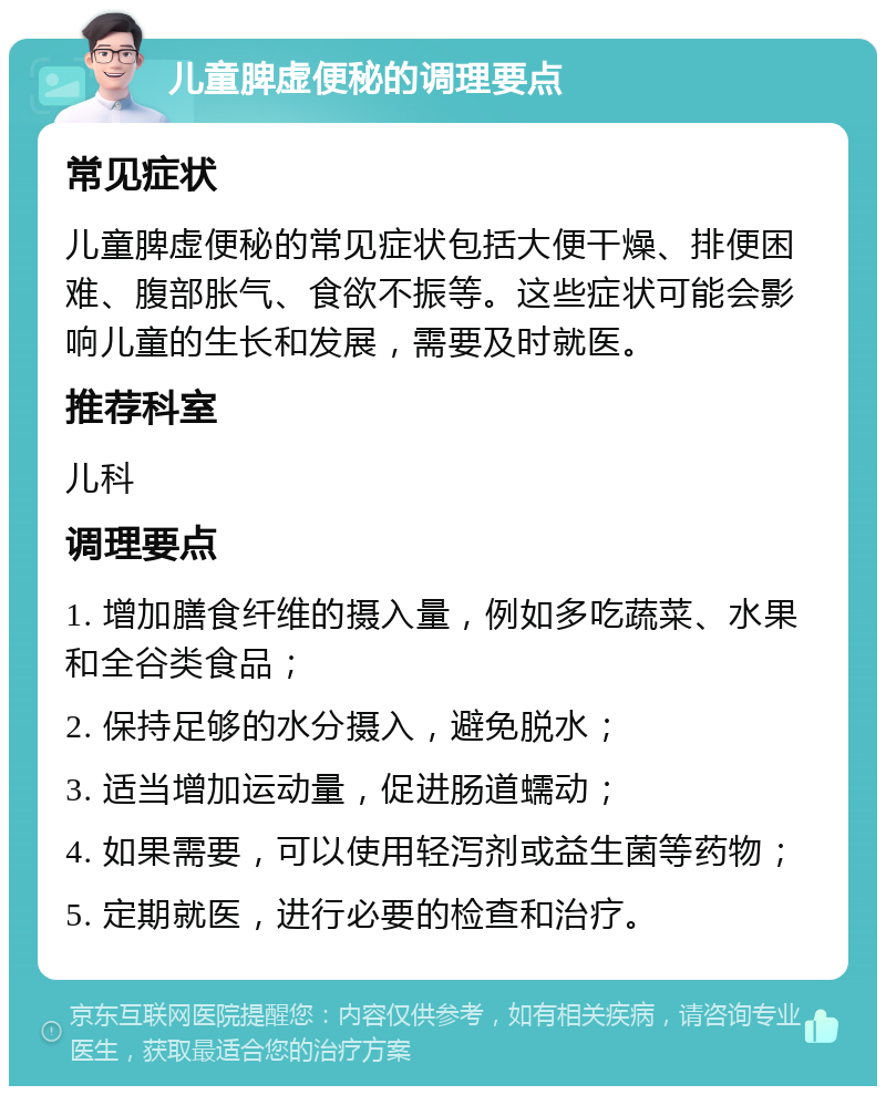 儿童脾虚便秘的调理要点 常见症状 儿童脾虚便秘的常见症状包括大便干燥、排便困难、腹部胀气、食欲不振等。这些症状可能会影响儿童的生长和发展，需要及时就医。 推荐科室 儿科 调理要点 1. 增加膳食纤维的摄入量，例如多吃蔬菜、水果和全谷类食品； 2. 保持足够的水分摄入，避免脱水； 3. 适当增加运动量，促进肠道蠕动； 4. 如果需要，可以使用轻泻剂或益生菌等药物； 5. 定期就医，进行必要的检查和治疗。