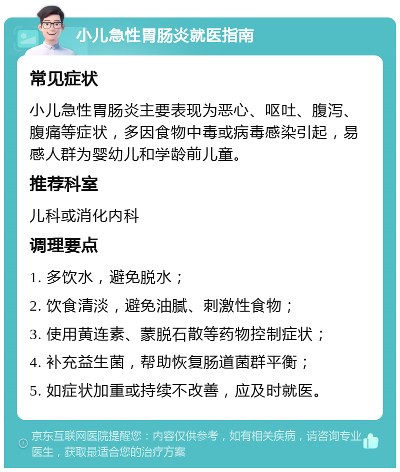 小儿急性胃肠炎就医指南 常见症状 小儿急性胃肠炎主要表现为恶心、呕吐、腹泻、腹痛等症状，多因食物中毒或病毒感染引起，易感人群为婴幼儿和学龄前儿童。 推荐科室 儿科或消化内科 调理要点 1. 多饮水，避免脱水； 2. 饮食清淡，避免油腻、刺激性食物； 3. 使用黄连素、蒙脱石散等药物控制症状； 4. 补充益生菌，帮助恢复肠道菌群平衡； 5. 如症状加重或持续不改善，应及时就医。