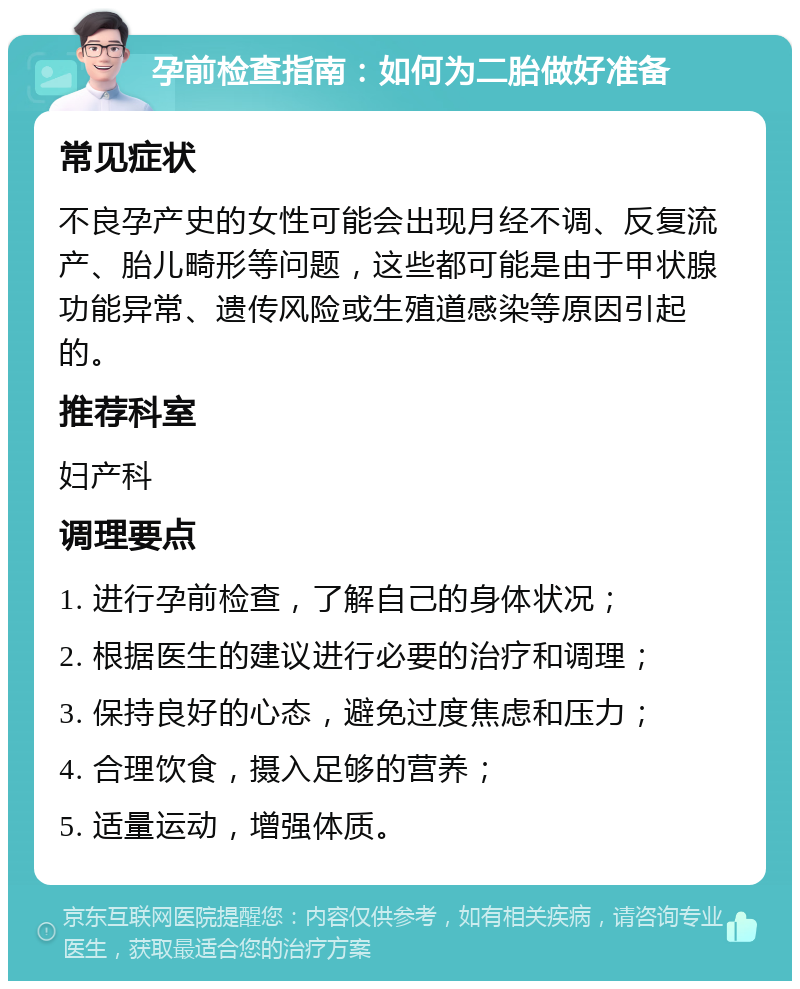 孕前检查指南：如何为二胎做好准备 常见症状 不良孕产史的女性可能会出现月经不调、反复流产、胎儿畸形等问题，这些都可能是由于甲状腺功能异常、遗传风险或生殖道感染等原因引起的。 推荐科室 妇产科 调理要点 1. 进行孕前检查，了解自己的身体状况； 2. 根据医生的建议进行必要的治疗和调理； 3. 保持良好的心态，避免过度焦虑和压力； 4. 合理饮食，摄入足够的营养； 5. 适量运动，增强体质。