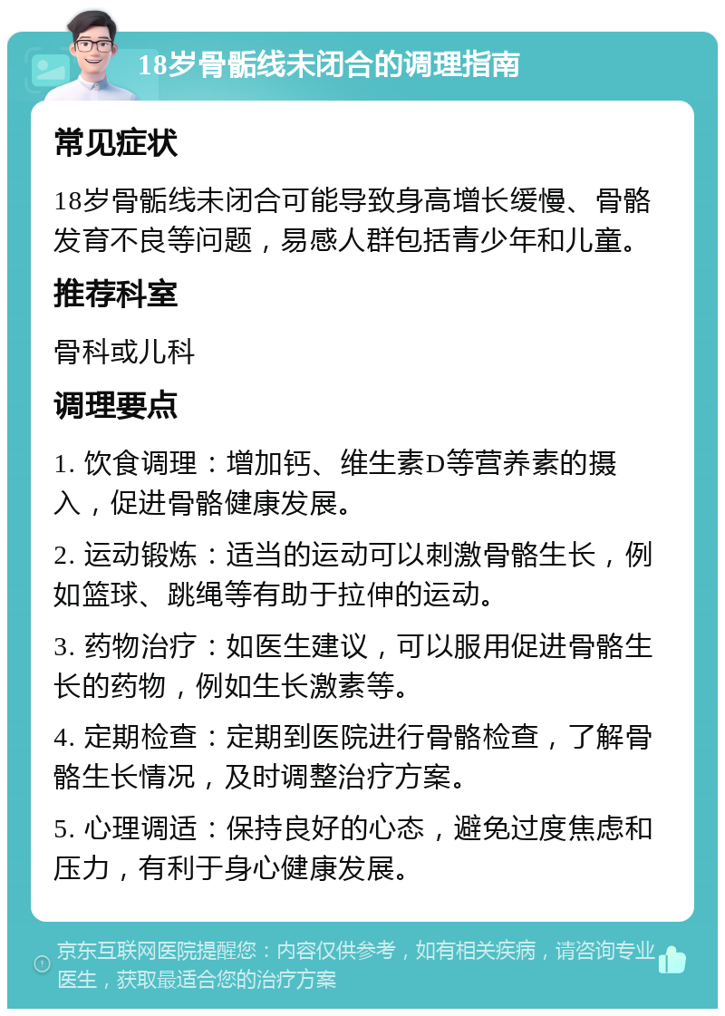 18岁骨骺线未闭合的调理指南 常见症状 18岁骨骺线未闭合可能导致身高增长缓慢、骨骼发育不良等问题，易感人群包括青少年和儿童。 推荐科室 骨科或儿科 调理要点 1. 饮食调理：增加钙、维生素D等营养素的摄入，促进骨骼健康发展。 2. 运动锻炼：适当的运动可以刺激骨骼生长，例如篮球、跳绳等有助于拉伸的运动。 3. 药物治疗：如医生建议，可以服用促进骨骼生长的药物，例如生长激素等。 4. 定期检查：定期到医院进行骨骼检查，了解骨骼生长情况，及时调整治疗方案。 5. 心理调适：保持良好的心态，避免过度焦虑和压力，有利于身心健康发展。